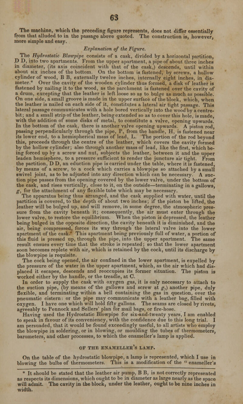The machine, which the preceding figure represents, does not differ essentially from that alluded to in the passage above quoted. The construction is, however, more simple and easy. Explanation of the Figure. The Hydrostatic Blowpipe consists of a cask, divided by a horizontal partition, P D, into two apartments. From the upper apartment, a pipe of about three inches in diameter, (its axis coincident with that of the cask,) descends, until within about six inches of the bottom. On the bottom is fastened, by screws, a hollow cylinder of wood, B B, externally twelve inches, internally eight inches, in dia- meter.* Over the cavity of the wooden cylinder thus formed, a disk of leather is fastened by nailing it to the wood, as the parchment is fastened over the cavity of a drum, excepting that the leather is left loose so as to bulge as much as possible. On one side, a small groove is made in the upper surface of the block, which, when the leather is nailed on each side of it, constitutes a lateral air tight passage. This lateral passage communicates with a hole bored vertically into the wood by a centre- bit; and a small strip of the leather, being extended so as to cover this hole, is made, with the addition of some disks of metal, to constitute a valve, opening upwards. In the bottom of the cask, there is another valve opening upwards. A piston rod, passing perpendicularly through the pipe, P, from the handle, H, is fastened near its lower end, to a hemispherical mass of lead, L. The portion of the rod beyond this, proceeds through the centre of the leather, which covers the cavity formed by the hollow cylinder; also through another mass of lead, like the first, which be- ing forced up by a screw and nut, subjects the leather, between it and the upper leaden hemisphere, to a pressure sufficient to render the juncture air tight. From the partition, D D, an eduction pipe is carried under the table, where it is fastened, by means of a screw, to a cock which carries a blowpipe so attached by a small swivel joint, as to be adjusted into any direction which can be necessary. A suc- tion pipe passes from the opening covered by the lower valve, under the bottom of the cask, and rises vertically, close to it, on the outside—terminating in a gallows, g, for the attachment of any flexible tube which may be necessary. The apparatus being thus arranged, and the cask supplied with water, until the partition is covered, to the depth of about two inches; if the piston be lifted, the leather will be bulged up, and will remove, in some degree, the atmospheric pres- sure from the cavity beneath it; consequently, the air must enter through the lower valve, to restore the equilibrium. When the piston is depressed, the leather being bulged in the opposite direction, the cavity beneath it is diminished, and the air, being compressed, forces its way through the lateral valve into the lower apartment of the cask.* This apartment being previously full of water, a portion of this fluid is pressed up, through the pipe, into the upper apartment. The same result ensues every time that the stroke is repeated; so that the lower apartment soon becomes replete with air, which is retained by the cock, until its discharge by the blowpipe is requisite. The cock being opened, the air confined in the lower apartment, is expelled by the pressure of the water in the upper apartment, which, as the air which had dis- placed it escapes, descends and reoccupies its former situation. The piston is worked either by the handle, or the treadle, at C. In order to supply the cask with oxygen gas, it is only necessary to attach to the suction pipe, (by means of the gallows and screw at g,) another pipe, duly flexible, and terminating within a bell containing the gas in question, over the pneumatic cistern: or the pipe may communicate with a leather bag, filled with oxygen. I have one which will hold fifty gallons. The seams are closed by rivets, agreeably to Pennock and Sellers' plan for mail bags, or fire-hose. Having used the Hydrostatic Blowpipe for six-and-twenty years, I am enabled to speak in favour of its conveniency, with the confidence due to this long trial. I am persuaded, that it would be found exceedingly useful, to all artists who employ the blowpipe in soldering, or in blowing, or moulding the tubes of thermometers, barometers, and other processes, to which the enameller's lamp is applied. OF THE ENAMELLER'S LAMI>. On the table of the hydrostatic blowpipe, a lamp is represented, which I use in blowing the bulbs of thermometers. This is a modification of the  enameller's * It should be stated that the leather air pump, B B, is not correctly represented as respects its dimensions, which ought to be in diameter as large nearly as the space will admit. The cavity in the block, under the leather, ought to be nine inches in width.