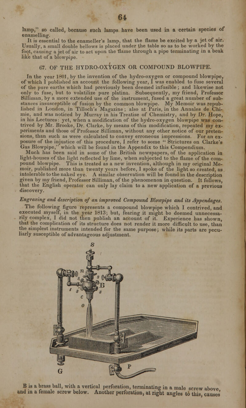 lamp, so called, because such lamps have been used in a certain species of enamelling. It is essential to the enameller's lamp, that the flame be excited by a jet of air. Usually, a small double bellows is placed under the table so as to be worked by the fot^t, causing- a jet of air to act upon the flame through a pipe terminating in a beak like that of a blowpipe. 67. OF THE HYDRO-OXYGEN OR COMPOUND BLOWPIPE. In the year 180], by the invention of the hydro-oxygen or compound blowpipe, of which I published an account the following year, I was enabled to fuse several of the pure earths which had previously been deemed infusible; and likewise not only to fuse, but to volatilize pure platina. Subsequently, my friend, Professor Silliman, by a more extended use of the instrument, fused a great number of sub- stances insusceptible of fusion by the common blowpipe. My Memoir was repub- lished in London, in Tilloch's Magazine ; also at Paris, in the Annales de Chi- mie, and was noticed by Murray in his Treatise of Chemistry, and by Dr. Hope, in his Lectures: yet, when a modification of the hydro-oxygen blowpipe was con- trived by Mr. Brooke, Dr. Clarke, by means of this modification, repeated my ex- periments and those of Professor Silliman, without any other notice of our preten- sions, than such as were calculated to convey erroneous impressions. For an ex- posure of the injustice of this procedure, I refer to some  Strictures on Clarke's Gas Blowpipe, which will be found in the Appendix to this Compendium. Much has been said in some of the British newspapers, of the application in light-houses of the light reflected by lime, when subjected to the flame of the com- pound blowpipe. This is treated as a new invention, although in my original Me- moir, published more than twenty years before, I spoke of the light so created, as intolerable to the naked eye. A similar observation will be found in the description given by my friend, Professor Silliman, of the phenomenon in question. It follows, that the English operator can only lay claim to a new application of a previous discovery. Engraving and description of an improved Compound Blowpipe and its Appendages. The following figure represents a compound blowpipe which I contrived, and executed myself, in the year 1813; but, fearing it might be deemed unnecessa- rily complex, I did not then publish an account of it. Experience has shown, that the complication of its structure does not render it more difficult to use, than the simplest instruments intended for the same purpose; while its parts are pecu- liarly susceptible of advantageous adjustment. S B is a brass ball, with a vertical perforation, terminating in a male screw above and in a female screw below. Another perforation, at right angles to this, causes'