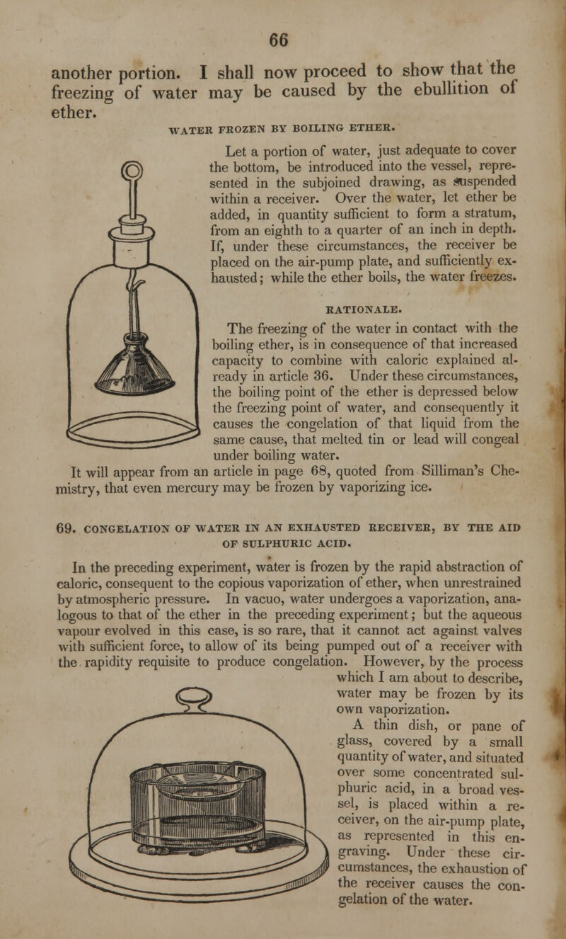 another portion. I shall now proceed to show that the freezing of water may be caused by the ebullition of ether. WATER FROZEN BY BOILING ETHER. Let a portion of water, just adequate to cover the bottom, be introduced into the vessel, repre- sented in the subjoined drawing, as suspended within a receiver. Over the water, let ether be added, in quantity sufficient to form a stratum, from an eighth to a quarter of an inch in depth. If, under these circumstances, the receiver be placed on the air-pump plate, and sufficiently ex- hausted ; while the ether boils, the water freezes. RATIONALE. The freezing of the water in contact with the boiling ether, is in consequence of that increased capacity to combine with caloric explained al- ready in article 36. Under these circumstances, the boiling point of the ether is depressed below the freezing point of water, and consequently it causes the congelation of that liquid from the same cause, that melted tin or lead will congeal under boiling water. It will appear from an article in page 68, quoted from Silliman's Che- mistry, that even mercury may be frozen by vaporizing ice. 69. CONGELATION OF WATER IN AN EXHAUSTED RECEIVER, BY THE AID OF SULPHURIC ACID. In the preceding experiment, water is frozen by the rapid abstraction of caloric, consequent to the copious vaporization of ether, when unrestrained by atmospheric pressure. In vacuo, water undergoes a vaporization, ana- logous to that of the ether in the preceding experiment; but the aqueous vapour evolved in this case, is so rare, that it cannot act against valves with sufficient force, to allow of its being pumped out of a receiver with the rapidity requisite to produce congelation. However, by the process which I am about to describe, water may be frozen by its own vaporization. A thin dish, or pane of glass, covered by a small quantity of water, and situated over some concentrated sul- phuric acid, in a broad ves- sel, is placed within a re- ceiver, on the air-pump plate, as represented in this en- graving. Under these cir- cumstances, the exhaustion of the receiver causes the con- gelation of the water.