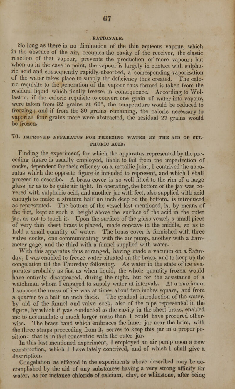 RATIONALE. So long as there is no diminution of the thin aqueous vapour, which in the absence of the air, occupies the cavity of the receiver, the elastic reaction of that vapour, prevents the production of more vapour; but when as in the case in point, the vapour is largely in contact with sulphu- ric acid and consequently rapidly absorbed, a corresponding vaporization of the water takes place to supply the deficiency thus created. The calo- ric requisite to the generation of the vapour thus formed is taken from the residual liquid which finally freezes in consequence. According to Wol- laston, if the caloric requisite to convert one grain of water into vapour, were taken from 32 grains at 60°, the temperature would be reduced to freezing; and if from the 30 grains remaining, the caloric necessary to vaporize four grains more were abstracted, the residual 27 grains would be frozen. 70. IMPROVED APPARATUS FOR FREEZING WATER BY THE AID OF SUL- PHURIC ACID. Finding the experimenf, for which the apparatus represented by the pre- ceding figure is usually employed, liable to fail from the imperfection of cocks, dependent for their efficacy on a metallic joint, I contrived the appa- ratus which the opposite figure is intended to represent, and which I shall proceed to describe. A brass cover is so well fitted to the rim of a large glass jar as to be quite air tight. In operating, the bottom of the jar was co- vered with sulphuric acid, and another jar with feet, also supplied with acid enough to make a stratum half an inch deep on the bottom, is introduced as represented. The bottom of the vessel last mentioned, is, by means of the feet, kept at such a height above the surface of the acid in the outer jar, as not to touch it. Upon the surface of the glass vessel, a small piece of very thin sheet brass is placed, made concave in the middle, so as to hold a small quantity of water. The brass cover is furnished with three valve cocks, one communicating with the air pump, another with a baro- meter gage, and the third with a funnel supplied with water. With this apparatus thus arranged, having made a vacuum on a Satur- day, I was enabled to freeze water situated on the brass, and to keep up the congelation till the Thursday following. As water in the state of ice eva- porates probably as fast as when liquid, the whole quantity frozen would have entirely disappeared, during the night, but for the assistance of a watchman whom I engaged to supply water at intervals. At a maximum I suppose the mass of ice was at times about two inches square, and from a quarter to a half an inch thick. The gradual introduction of the water, by aid of the funnel and valve cock, also of the pipe represented in the figure, by which it was conducted to the cavity in the sheet brass, enabled me to accumulate a much larger mass than I could have procured other- wise. The brass band which embraces the inner jar near the brim, with the three straps proceeding from it, serves to keep this jar in a proper po- sition ; that is in fact concentric with the outer jar. In this last mentioned experiment, I employed an air pump upon a new construction, which I have lately contrived, and of which I shall give a description. Congelation as effected in the experiments above described may be ac- complished by the aid of any substances having a very strong affinity for water, as for instance chloride of calcium, clay, or whinstone, after being