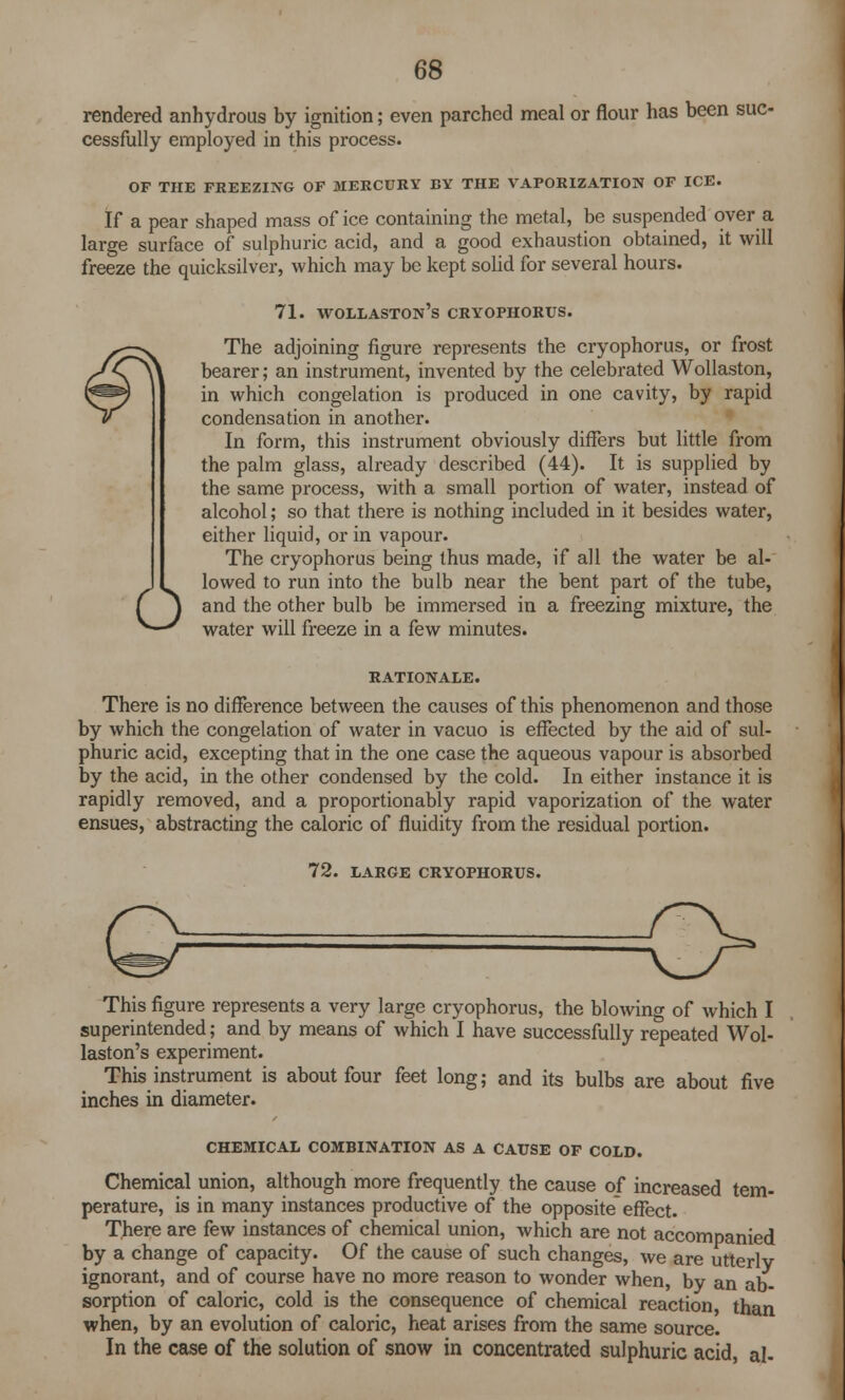 rendered anhydrous by ignition; even parched meal or flour has been suc- cessfully employed in this process. OF THE FREEZING OF MERCURY BY THE VAPORIZATION OF ICE. If a pear shaped mass of ice containing the metal, be suspended over a large surface of sulphuric acid, and a good exhaustion obtained, it will freeze the quicksilver, which may be kept solid for several hours. 71. wollaston's cryophorus. The adjoining figure represents the cryophorus, or frost bearer; an instrument, invented by the celebrated Wollaston, in which congelation is produced in one cavity, by rapid condensation in another. In form, this instrument obviously differs but little from the palm glass, already described (44). It is supplied by the same process, with a small portion of water, instead of alcohol; so that there is nothing included in it besides water, either liquid, or in vapour. The cryophorus being thus made, if all the water be al- Olowed to run into the bulb near the bent part of the tube, and the other bulb be immersed in a freezing mixture, the water will freeze in a few minutes. RATIONALE. There is no difference between the causes of this phenomenon and those by which the congelation of water in vacuo is effected by the aid of sul- phuric acid, excepting that in the one case the aqueous vapour is absorbed by the acid, in the other condensed by the cold. In either instance it is rapidly removed, and a proportionably rapid vaporization of the water ensues, abstracting the caloric of fluidity from the residual portion. 72. LARGE CRYOPHORUS. o This figure represents a very large cryophorus, the blowing of which I superintended; and by means of which I have successfully repeated Wol- laston's experiment. This instrument is about four feet long; and its bulbs are about five inches in diameter. CHEMICAL COMBINATION AS A CAUSE OF COLD. Chemical union, although more frequently the cause of increased tem- perature, is in many instances productive of the opposite effect. There are few instances of chemical union, which are not accompanied by a change of capacity. Of the cause of such changes, we are utterlv ignorant, and of course have no more reason to wonder when, by an ab- sorption of caloric, cold is the consequence of chemical reaction, than when, by an evolution of caloric, heat arises from the same source. In the case of the solution of snow in concentrated sulphuric acid, al-