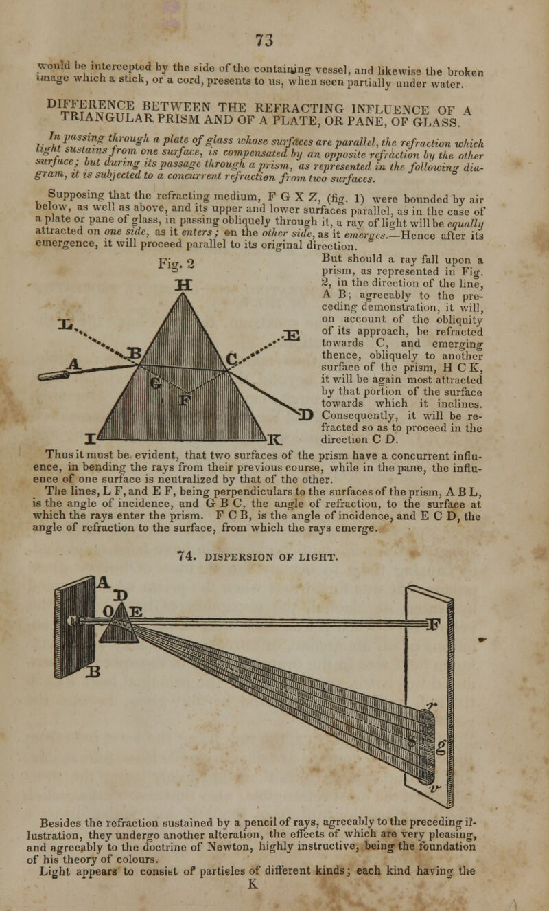 would be intercepted by the side of the containing vessel, and likewise the broken image winch a stick, or a cord, presents to us, when seen partially under water. DI^?aRH£E BETWEEN THE REFRACTING INFLUENCE OF A TRIANGULAR PRISM AND OF A PLATE, OR PANE, OF GLASS. In passing through a plate of glass ickose surfaces are parallel, the refraction which iigiu sustains Jro?n one surface, is compensated by an opposite refraction by the other surface; but during its passage through a prism, as represented in the following dia- gram, it is subjected to a concurrent refraction from two surfaces. Supposing that the refracting medium, F G X Z, (fig. 1) were bounded by air below, as weh as above, and its upper and lower surfaces parallel, as in the case of a plate or pane of glass, in passing obliquely through it, a ray of light will be equally attracted on one side, as it enters ; en the other side, as it emerges.—Hence after its emergence, it will proceed parallel to its original direction. ° But should a ray fall upon a prism, as represented in Fig. 2, in the direction of the line, A B; agreeably to the pre- ceding demonstration, it will, on account of the obliquity of its approach, be refracted towards C, and emerging thence, obliquely to another surface of the prism, H C K, it will be again most attracted by that portion of the surface towards which it inclines. © Consequently, it will be re- fracted so as to proceed in the direction C D. Thus it must be evident, that two surfaces of the prism have a concurrent influ- ence, in bending the rays from their previous course, while in the pane, the influ- ence of one surface is neutralized by that of the other. The lines, L F, and E F, being perpendiculars to the surfaces of the prism, A B L, is the angle of incidence, and G B C, the angle of refraction, to the surface at which the rays enter the prism. F C B, is the angle of incidence, and E C D, the angle of refraction to the surface, from which the rays emerge. 74. DISPERSION OF LIGHT. Besides the refraction sustained by a pencil of rays, agreeably to the preceding il- lustration, they undergo another alteration, the effects of which are very pleasing, and agreeably to the doctrine of Newton, highly instructive, being the foundation of his theory of colours. Light appears to consist of partieles of different kinds; each kind having the