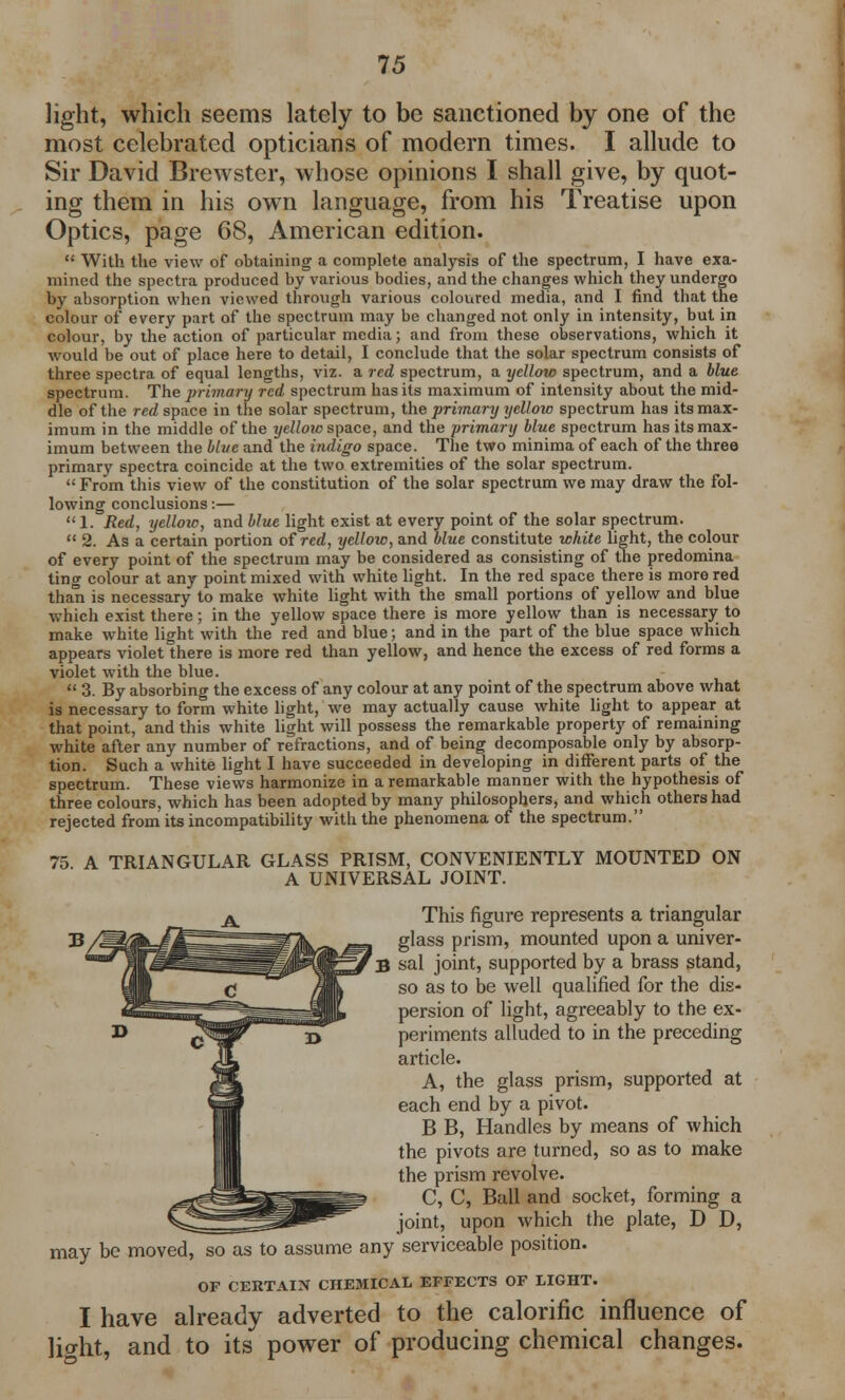 light, which seems lately to be sanctioned by one of the most celebrated opticians of modern times. I allude to Sir David Brewster, whose opinions I shall give, by quot- ing them in his own language, from his Treatise upon Optics, page 68, American edition.  With the view of obtaining a complete analysis of the spectrum, I have exa- mined the spectra produced by various bodies, and the changes which they undergo by absorption when viewed through various coloured media, and I find that the colour of every part of the spectrum may be changed not only in intensity, but in colour, by the action of particular media; and from these observations, which it would be out of place here to detail, I conclude that the solar spectrum consists of three spectra of equal lengths, viz. a red spectrum, a yellow spectrum, and a blue spectrum. The primary red spectrum has its maximum of intensity about the mid- dle of the red space in the solar spectrum, the primary yellow spectrum has its max- imum in the middle of the yellow space, and the primary blue spectrum has its max- imum between the blue and the indigo space. The two minima of each of the three primary spectra coincide at the two extremities of the solar spectrum.  From this view of the constitution of the solar spectrum we may draw the fol- lowing conclusions:— 1. Red, yellow, and blue light exist at every point of the solar spectrum.  2. As a certain portion of red, yellow, and blue constitute white light, the colour of every point of the spectrum may be considered as consisting of the predomina ting colour at any point mixed with white light. In the red space there is more red than is necessary to make white light with the small portions of yellow and blue which exist there; in the yellow space there is more yellow than is necessary to make white light with the red and blue; and in the part of the blue space which appears violet there is more red than yellow, and hence the excess of red forms a violet with the blue.  3. By absorbing the excess of any colour at any point of the spectrum above what is necessary to form white light, we may actually cause white light to appear at that point, and this white light will possess the remarkable property of remaining white after any number of refractions, and of being decomposable only by absorp- tion. Such a white light I have succeeded in developing in different parts of the spectrum. These views harmonize in a remarkable manner with the hypothesis of three colours, which has been adopted by many philosophers, and which others had rejected from its incompatibility with the phenomena of the spectrum. 75 A TRIANGULAR GLASS PRISM, CONVENIENTLY MOUNTED ON A UNIVERSAL JOINT. This figure represents a triangular glass prism, mounted upon a univer- B sal joint, supported by a brass stand, so as to be well qualified for the dis- persion of light, agreeably to the ex- periments alluded to in the preceding article. A, the glass prism, supported at each end by a pivot. B B, Handles by means of which the pivots are turned, so as to make the prism revolve. C, C, Ball and socket, forming a joint, upon which the plate, D D, may be moved, so as to assume any serviceable position. OF CERTAIN CHEMICAL EFFECTS OF LIGHT. I have already adverted to the calorific influence of lio-ht, and to its power of producing chemical changes.