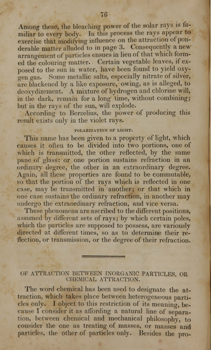 Among these, the bleaching power of the solar rays is fa- miliar to every body. In this process the rays appear to exercise that modifying influence on the attraction of pon- derable matter alluded to in page 3. Consequently a new arrangement of particles ensues in lieu of that which form- ed the colouring matter. Certain vegetable leaves, if ex- posed to the sun in water, have been found to yield oxy- gen gas. Some metallic salts, especially nitrate of silver, are blackened by a like exposure, owing, as is alleged, to deoxydizement. A mixture of hydrogen and chlorine will, in the dark, remain for a long time, without combining; but in the rays of the sun, will explode. According to Berzelius, the power of producing this result exists only in the violet rays. POLARIZATION OF LIGHT. This name has been given to a property of light, which causes it often to be divided into two portions, one of A\hich is transmitted, the other reflected, by the same pane of glass: or one portion sustains refraction in an ordinary degree, the other in an extraordinary degree. Again, all these properties are found to be commutable, so that the portion of the rays which is reflected in one case, may be transmitted in another; or that which in one case sustains the ordinary refraction, in another may undergo the extraordinary refraction, and vice versa. These phenomena are ascribed to the different positions, assumed by different sets of rays; by which certain poles, which the particles are supposed to possess, are variously directed at different times, so as to determines their re- flection, or transmission, or the degree of their refraction. OF ATTRACTION BETWEEN INORGANIC PARTICLES, OR CHEMICAL ATTRACTION. The word chemical has been used to designate the at- traction, which takes place between heterogeneous parti- cles only. I object to this restriction of its meaning, be- cause I consider it as affording a natural line of separa- tion, between chemical and mechanical philosophy, to consider the one as treating of masses, or masses and particles, the other of particles only. Besides the pro-