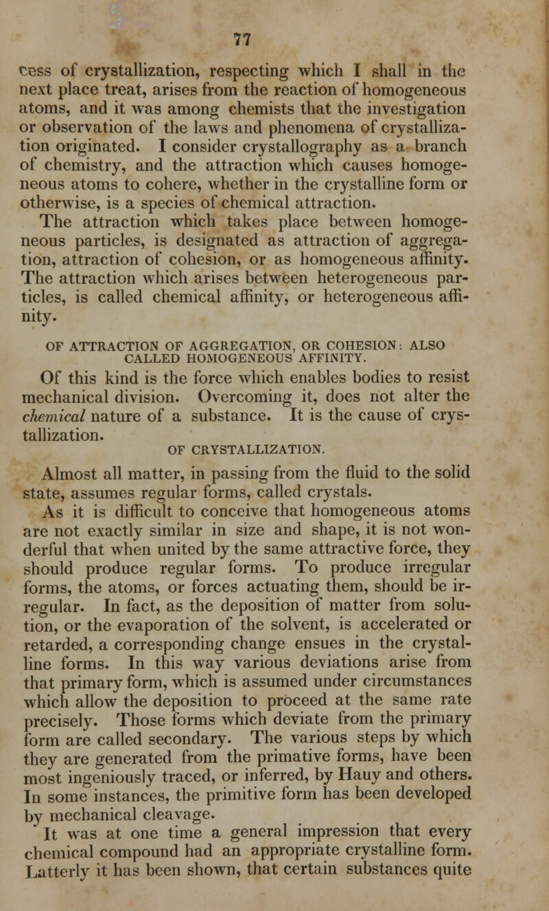 cess of crystallization, respecting which I shall in the next place treat, arises from the reaction of homogeneous atoms, and it was among chemists that the investigation or observation of the laws and phenomena of crystalliza- tion originated. I consider crystallography as a branch of chemistry, and the attraction which causes homoge- neous atoms to cohere, whether in the crystalline form or otherwise, is a species of chemical attraction. The attraction which takes place between homoge- neous particles, is designated as attraction of aggrega- tion, attraction of cohesion, or as homogeneous affinity. The attraction which arises between heterogeneous par- ticles, is called chemical affinity, or heterogeneous affi- nity. OF ATTRACTION OF AGGREGATION, OR COHESION: ALSO CALLED HOMOGENEOUS AFFINITY. Of this kind is the force which enables bodies to resist mechanical division. Overcoming it, does not alter the chemical nature of a substance. It is the cause of crys- tallization. OF CRYSTALLIZATION. Almost all matter, in passing from the fluid to the solid state, assumes regular forms, called crystals. As it is difficult to conceive that homogeneous atoms are not exactly similar in size and shape, it is not won- derful that when united by the same attractive force, they should produce regular forms. To produce irregular forms, the atoms, or forces actuating them, should be ir- regular. In fact, as the deposition of matter from solu- tion, or the evaporation of the solvent, is accelerated or retarded, a corresponding change ensues in the crystal- line forms. In this way various deviations arise from that primary form, which is assumed under circumstances which allow the deposition to proceed at the same rate precisely. Those forms which deviate from the primary form are called secondary. The various steps by which they are generated from the primative forms, have been most ingeniously traced, or inferred, by Hauy and others. In some instances, the primitive form has been developed by mechanical cleavage. It was at one time a general impression that every chemical compound had an appropriate crystalline form. Latterly it has been shown, that certain substances quite