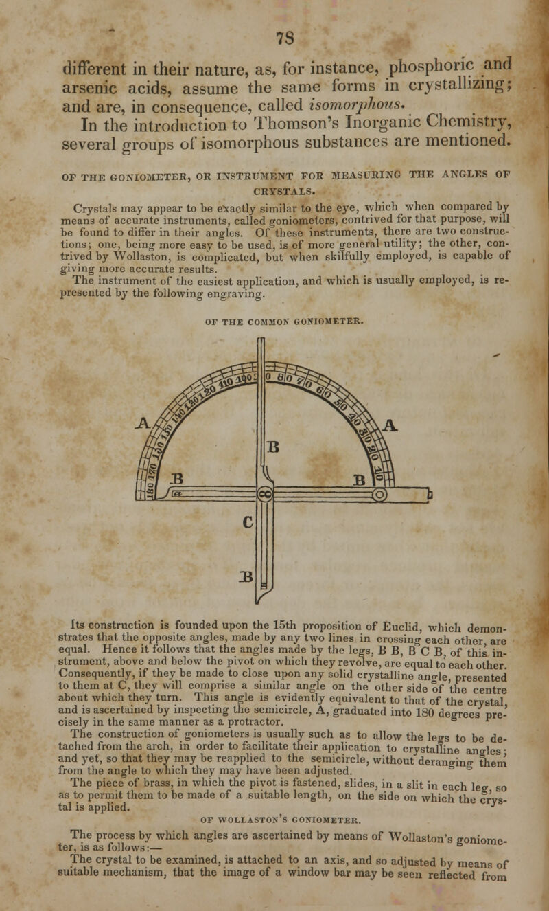 7S different in their nature, as, for instance, phosphoric and arsenic acids, assume the same forms in crystallizing; and are, in consequence, called isomorphous. In the introduction to Thomson's Inorganic Chemistry, several groups of isomorphous substances are mentioned. OP THE GONIOMETER, OR INSTRUMENT FOR MEASURING THE ANGLES OP CRYSTALS. Crystals may appear to be exactly similar to the eye, which when compared by means of accurate instruments, called goniometers, contrived for that purpose, will be found to differ in their angles. Of these instruments, there are two construc- tions; one, being more easy to be used, is of more general utility; the other, con- trived by Wollaston, is complicated, but when skilfully employed, is capable of giving more accurate results. The instrument of the easiest application, and which is usually employed, is re- presented by the following engraving. OF THE COMMON GONIOMETER. Its construction is founded upon the 15th proposition of Euclid, which demon- strates that the opposite angles, made by any two lines in crossing each other are equal. Hence it follows that the angles made by the legs, B B, B C B of this in- strument, above and below the pivot on which they revolve, are equal to' each other. Consequently, if they be made to close upon any solid crystalline ano-le, presented to them at C, they will comprise a similar angle on the other side of the centre about which they turn. This angle is evidently equivalent to that of the crystal and is ascertained by inspecting the semicircle, A, graduated into 180 degrees pre- cisely in the same manner as a protractor. s  The construction of goniometers is usually such as to allow the leo-s to be de- tached from the arch, in order to facilitate their application to crystalline angles ■ and yet, so that they may be reapplied to the semicircle, without deranging them from the angle to which they may have been adjusted. The piece of brass, in which the pivot is fastened, slides, in a slit in each leg so as to permit them to be made of a suitable length, on the side on which the crys- tal is applied. ^ OF WOLLASTON'S GONIOMETER. The process by which angles are ascertained by means of Wollaston's goniome- ter, is as follows:— The crystal to be examined, is attached to an axis, and so adjusted by means of suitable mechanism, that the image of a window bar may be seen reflected from