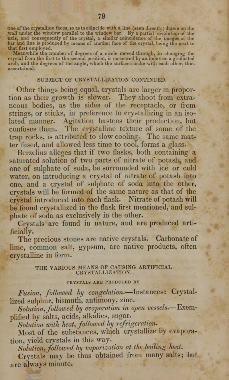 one of the crystalline faces, so as to coincide with a line (seen directly) drawn on the wall under the window parallel to the window bar. By a partial revolution of the axis, and consequently of the crystal, a similar coincidence of the images of the bar and line is produced by means of another face of the crystal, being the next to that first employed. Meanwhile the number of degrees of a circle moved through, in changing the crystal from the first to the second position, is measured by an index on a (graduated arch, and the degrees of the angle, which the surfaces make with each other, thus ascertained. SUBJECT OF CRYSTALLIZATION CONTINUED. Other things being equal, crystals are larger in propor- tion as their growth is slower. They shoot from extra- neous bodies, as the sides of the receptacle, or from strings, or sticks, in preference to crystallizing in an iso- lated manner. Agitation hastens their production, but confuses them. The crystalline texture of some of the trap rocks, is attributed to slow cooling. The same mat- ter fused, and allowed less time to cool, forms a glass. Berzelius alleges that if two flasks, both containing a saturated solution of two parts of nitrate of potash, and one of sulphate of soda, be surrounded with ice or cold water, on introducing a crystal of nitrate of potash into one, and a crystal of sulphate of soda into the other, crystals will be formed of the same nature as that of the crystal introduced into each flask. Nitrate of potash will be found crystallized in the flask first mentioned, and sul- phate of soda as exclusively in the other. Crystals are found in nature, and are produced arti- ficially. The precious stones are native crystals. Carbonate of lime, common salt, gypsum, are native products, often crystalline in form. THE VARIOUS MEANS OF CAUSING ARTIFICIAL CRYSTALLIZATION. CRYSTALS ABE PRODUCED BY Fusion, followed by congelation.—Instances: Crystal- lized sulphur, bismuth, antimony, zinc. Solution, followed by evaporation in open vessels.—Exem- plified by salts, acids, alkalies, sugar. Solution with heat, followed by refrigeration. Most of the substances, which crystallize by evapora- tion, yield crystals in this way. Solution, followed by vaporization at the boiling heat. Crystals may be thus obtained from many salts; but are always minute.