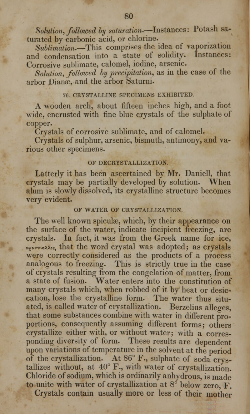 Solution, followed by saturation.—Instances: Potash sa- turated by carbonic acid, or chlorine. Sublimation.—-This comprises the idea of vaporization and condensation into a -state of solidity. Instances: Corrosive sublimate, calomel, iodine, arsenic. Solution, followed by precipitation, as in the case of the arbor Dianas, and the arbor Saturni. 76. CRYSTALLINE SPECIMENS EXHIBITED. A wooden arch, about fifteen inches high, and a foot wide, encrusted with fine blue crystals of the sulphate of copper. Crystals of corrosive sublimate, and of calomel. Crystals of sulphur, arsenic, bismuth, antimony, and va- rious other specimens. OF DECRYSTALLIZATION. Latterly it has been ascertained by Mr. Daniell, that crystals may be partially developed by solution. When alum is slowly dissolved, its crystalline structure becomes very evident. OF WATER OF CRYSTALLIZATION. The well known spiculse, which, by their appearance on the surface of the water, indicate incipient freezing, are crystals. In fact, it was from the Greek name for ice, that the word crystal was adopted; as crystals were correctly considered as the products of a process analogous to freezing. This is strictly true in the case of crystals resulting from the congelation of matter, from a state of fusion. Water enters into the constitution of many crystals which, when robbed of it by heat or desic- cation, lose the crystalline form. The water thus situ- ated, is called water of crystallization. Berzelius alleges, that some substances combine with water in different pro- portions, consequently assuming different forms; others crystallize either with, or without water; with a corres- ponding diversity of form. These results are dependent upon variations of temperature in the solvent at the period of the crystallization. At 86° F., sulphate of soda crys- tallizes without, at 40° F., with water of crystallization. Chloride of sodium, which is ordinarily anhydrous, is made to unite with water of crystallization at 8° below zero, F. Crystals contain usually more or less of their mother