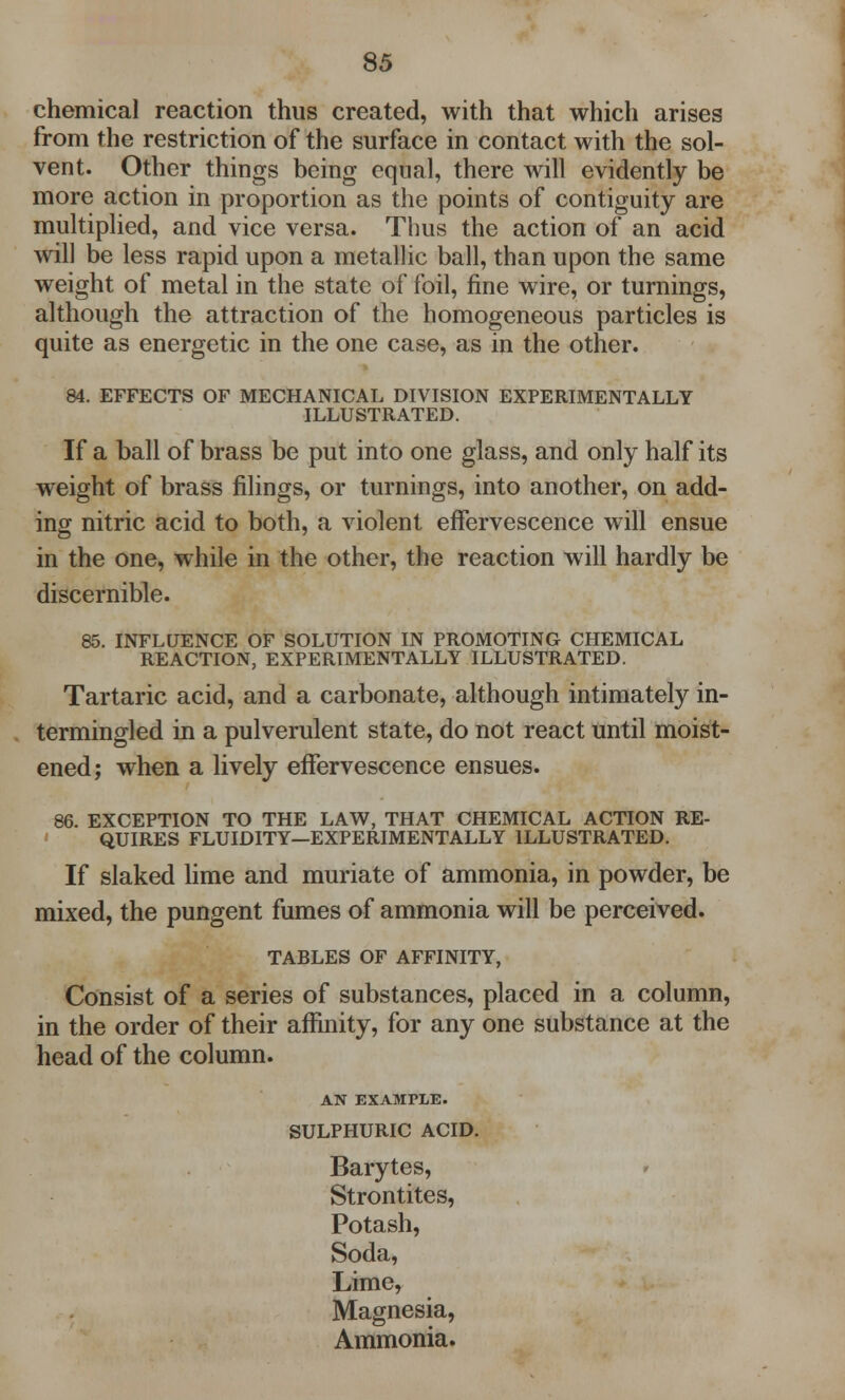 chemical reaction thus created, with that which arises from the restriction of the surface in contact with the sol- vent. Other things being equal, there will evidently be more action in proportion as the points of contiguity are multiplied, and vice versa. Thus the action of an acid will be less rapid upon a metallic ball, than upon the same weight of metal in the state of foil, fine wire, or turnings, although the attraction of the homogeneous particles is quite as energetic in the one case, as in the other. 84. EFFECTS OF MECHANICAL DIVISION EXPERIMENTALLY ILLUSTRATED. If a ball of brass be put into one glass, and only half its weight of brass filings, or turnings, into another, on add- ing nitric acid to both, a violent effervescence will ensue in the one, while in the other, the reaction will hardly be discernible. 85. INFLUENCE OF SOLUTION IN PROMOTING CHEMICAL REACTION, EXPERIMENTALLY ILLUSTRATED. Tartaric acid, and a carbonate, although intimately in- termingled in a pulverulent state, do not react until moist- ened; when a lively effervescence ensues. 86. EXCEPTION TO THE LAW, THAT CHEMICAL ACTION RE- QUIRES FLUIDITY—EXPERIMENTALLY ILLUSTRATED. If slaked lime and muriate of ammonia, in powder, be mixed, the pungent fumes of ammonia will be perceived. TABLES OF AFFINITY, Consist of a series of substances, placed in a column, in the order of their affinity, for any one substance at the head of the column. AN EXAMPLE. SULPHURIC ACID. Barytes, Strontites, Potash, Soda, Lime, Magnesia, Ammonia.