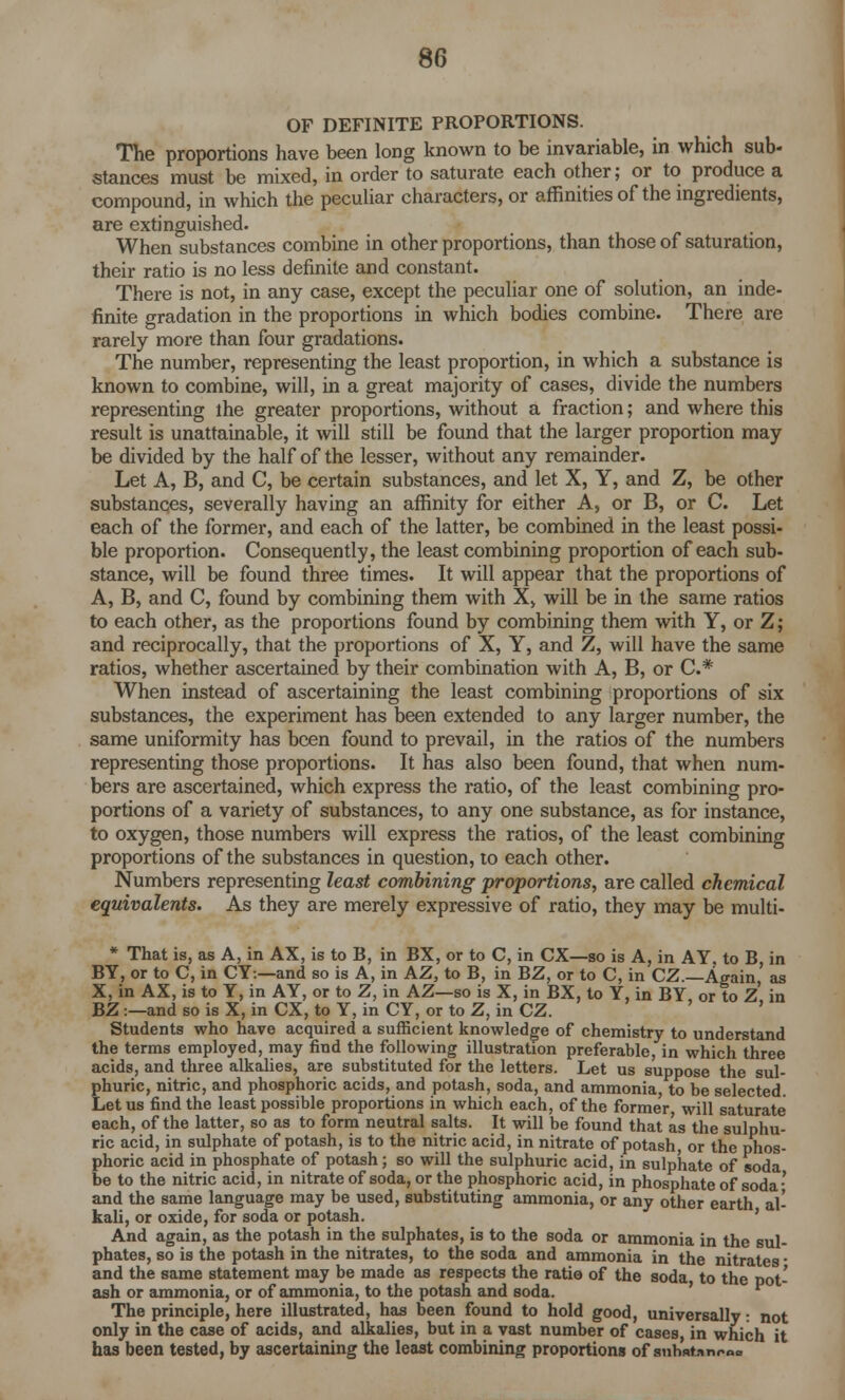 OF DEFINITE PROPORTIONS. The proportions have been long known to be invariable, in which sub- stances must be mixed, in order to saturate each other; or to produce a compound, in which the peculiar characters, or affinities of the ingredients, are extinguished. When substances combine in other proportions, than those of saturation, their ratio is no less definite and constant. There is not, in any case, except the peculiar one of solution, an inde- finite gradation in the proportions in which bodies combine. There are rarely more than four gradations. The number, representing the least proportion, in which a substance is known to combine, will, in a great majority of cases, divide the numbers representing the greater proportions, without a fraction; and where this result is unattainable, it will still be found that the larger proportion may be divided by the half of the lesser, without any remainder. Let A, B, and C, be certain substances, and let X, Y, and Z, be other substances, severally having an affinity for either A, or B, or C. Let each of the former, and each of the latter, be combined in the least possi- ble proportion. Consequently, the least combining proportion of each sub- stance, will be found three times. It will appear that the proportions of A, B, and C, found by combining them with X, will be in the same ratios to each other, as the proportions found by combining them with Y, or Z; and reciprocally, that the proportions of X, Y, and Z, will have the same ratios, whether ascertained by their combination with A, B, or C.# When instead of ascertaining the least combining proportions of six substances, the experiment has been extended to any larger number, the same uniformity has been found to prevail, in the ratios of the numbers representing those proportions. It has also been found, that when num- bers are ascertained, which express the ratio, of the least combining pro- portions of a variety of substances, to any one substance, as for instance, to oxygen, those numbers will express the ratios, of the least combining proportions of the substances in question, to each other. Numbers representing least combining proportions, are called chemical equivalents. As they are merely expressive of ratio, they may be multi- * That is, as A, in AX, is to B, in BX, or to C, in CX—so is A, in AY, to B in BY, or to C, in CY:—and so is A, in AZ, to B, in BZ, or to C, in CZ. Again,' as X, in AX, is to Y, in AY, or to Z, in AZ—so is X, in BX, to Y, in BY or to Z in BZ:—and so is X, in CX, to Y, in CY, or to Z, in CZ. Students who have acquired a sufficient knowledge of chemistry to understand the terms employed, may find the following illustration preferable, in which three acids, and three alkalies, are substituted for the letters. Let us suppose the sul- phuric, nitric, and phosphoric acids, and potash, soda, and ammonia to be selected. Let us find the least possible proportions in which each, of the former will saturate each, of the latter, so as to form neutral salts. It will be found that as the sulphu- ric acid, in sulphate of potash, is to the nitric acid, in nitrate of potash, or the phos- phoric acid in phosphate of potash; so will the sulphuric acid, in sulphate of soda be to the nitric acid, in nitrate of soda, or the phosphoric acid, in phosphate of soda' and the same language may be used, substituting ammonia, or any other earth al- kali, or oxide, for soda or potash. And again, as the potash in the sulphates, is to the soda or ammonia in the sul- phates, so is the potash in the nitrates, to the soda and ammonia in the nitrates ■ and the same statement may be made as respects the ratio of the soda to the pot- ash or ammonia, or of ammonia, to the potash and soda. The principle, here illustrated, has been found to hold good, universally: not only in the case of acids, and alkalies, but in a vast number of cases, in which it has been tested, by ascertaining the least combining proportions of snhatanroo