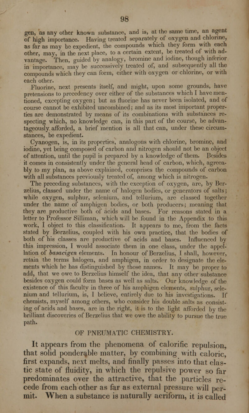 gen, as any other known substance, and is, at the same time, an agent of high importance. Having treated separately of oxygen and chlorine, as far as may be expedient, the compounds which they form with each other, may, in the next place, to a certain extent, be treated of with ad- vantage. Then, guided by analogy, bromine and iodine, though inferior in importance, may be successively treated of, and subsequently all the compounds which they can form, either with oxygen or chlorine, or with each other. Fluorine, next presents itself, and might, upon some grounds, have pretensions to precedency over either of the substances which I have men- tioned, excepting oxygen; but as fluorine has never been isolated, and of course cannot be exhibited uncombined; and as its most important proper- ties are demonstrated by means of its combinations with substances re- specting which, no knowledge can, in this part of the course, be advan- tageously afforded, a brief mention is all that can, under these circum- stances, be expedient. Cyanogen, is, in its properties, analogous with chlorine, bromine, and iodine, yet being composed of carbon and nitrogen should not be an object of attention, until the pupil is prepared by a knowledge of them. Besides it comes in consistently under the general head of carbon, which, agreea- bly to my plan, as above explained, comprises the compounds of carbon with all substances previously treated of, among which is nitrogen. The preceding substances, with the exception of oxygen, are, by Ber- zelius, classed under the name of halogen bodies, or generators of salts; while oxygen, sulphur, selenium, and tellurium, are classed together under the name of amphigen bodies, or both producers; meaning that they are productive both of acids and bases. For reasons stated in a letter to Professor Silliman, which will be found in the Appendix to this work, I object to this classification. It appears to me, from the facts stated by Berzelius, coupled with his own practice, that the bodies of both of his classes are productive of acids and bases. Influenced by this impression, I would associate them in one class, under the appel- lation of basacigen elements. In honour of Berzelius, I shall, however, retain the terms halogen, and amphigen, in order to designate the ele- ments which he has distinguished by those names. It may be proper to add, that we owe to Berzelius himself the idea, that any other substance besides oxygen could form bases as well as salts. Our knowledge of the existence of this faculty in three of his amphigen elements, sulphur, sele- nium and tellurium, is, I believe, entirely due to his investigations. If chemists, myself among others, who consider his double salts as consist- ing of acids and bases, are in the right, it is to the light afforded by the brilliant discoveries of Berzelius that we owe the ability to pursue the true path. OF PNEUMATIC CHEMISTRY. It appears from the phenomena of calorific repulsion, that solid ponderable matter, by combining with caloric, first expands, next melts, and finally passes into that elas- tic state of fluidity, in which the repulsive power so far predominates over the attractive, that the particles re- cede from each other as far as external pressure w ill per- mit. When a substance is naturally aeriform, it is called