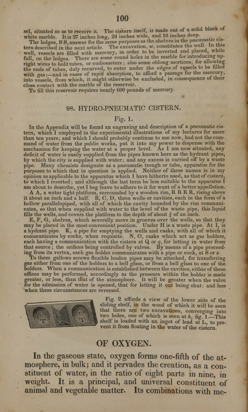 sel, situated so as to receive it. The cistern itself, is made out of a solid block of white marble. It is 27 inches long, 24 inches wide, and 10 inches deep. The ledges, S S, answer for the same purposes as the shelves in the pneumatic cis- tern described in the next article. The excavation, w, constitutes the well, in tms well, vessels are filled with mercury, in order to be inverted and placed, while full, on the ledges. There are some round holes in the marble for introducing up- right wires to hold tubes, or eudiometers ; also some oblong mortices, tor allowing the ends of tubes, duly recurved, to enter under the edges of vesselsi to be rilled with gas;—and in cases of rapid absorption, to afford a passage for the mercury, into vessels, from which, it might otherwise be excluded, in consequence of their close contact with the marble of the reservoir. To fill this reservoir requires nearly 600 pounds of mercury. 98. HYDRO-PNEUMATIC CISTERN. Fig. 1. In the Appendix will be found an engraving and description of a pneumatic cis- tern, which I employed in the experimental illustrations of my lectures for more than ten years; and which I should probably continue to use now, had not the com- mand of water from the public works, put it into my power to dispense with the mechanism for keeping the water at a proper level. As I am now situated, any deficit of water is easily supplied from the pipes known here as the hydrant pipes, by which the city is supplied with water; and any excess is carried off by a waste pipe. Many chemists designate as a pneumatic trough or tube, apparatus for the purposes to which that in question is applied. Neither of these names is in my opinion as applicable to the .apparatus which I have hitherto used, as that of cistern, to which I resorted; and although the last term be less suitable to the apparatus I am about to describe, yet I beg leave to adhere to it for want of a better appellation. A A, a water tight platform, surrounded by a wooden rim, RRRR, rising above it about an inch and a half. B, C, D, three wells or cavities, each in the form of a hollow parallelopiped, with all of which the cavity bounded by the rim communi- cates, so that when supplied with water to the level of the waste pipe, this liquid fills the wells, and covers the platform to the depth of about | of an inch. E, F, G, shelves, which severally move in grooves over the wells, so that they may be placed in the most convenient position. Under H is a waste pipe. At I, is a hydrant pipe. K, a pipe for emptying the wells and casks, with all of which it communicates by cocks, when requisite. N, O, casks which act as gas holders, each having a communication with the cistern at Q, or q, for letting in water from that source; the orifices being controlled by valves. By means of a pipe proceed- ing from its vertex, each gas holder communicates with a pipe or cock, at S or s. To these gallows screws flexible leaden pipes may be attached, for transferring gas either from one of the holders to a bell glass, or from a bell glass to one of the holders. When a communication is established between the cavities, either of these offices may be performed, accordingly as the pressure within the holder is made greater, or less, than that of the atmosphere. It will be greater when the valve For the admission of water is opened, that for letting it out being shut: and less when these circumstances are reversed. Fig. 2 affords a view of the lower side of the sliding shelf, in the wood of which it will be seen that there are two excavations, converging into i two holes, one of which is seen at h, fig. 1. This ) shelf is loaded with an ingot of lead at L, to pre- vent it from floating in the water of the cistern. OF OXYGEN. In the gaseous state, oxygen forms one-fifth of the at- mosphere, in bulk; and it pervades the creation, as a con- stituent of water, in the ratio of eight parts in nine, in weight. It is a principal, and universal constituent of animal and vegetable matter. Its combinations with me-