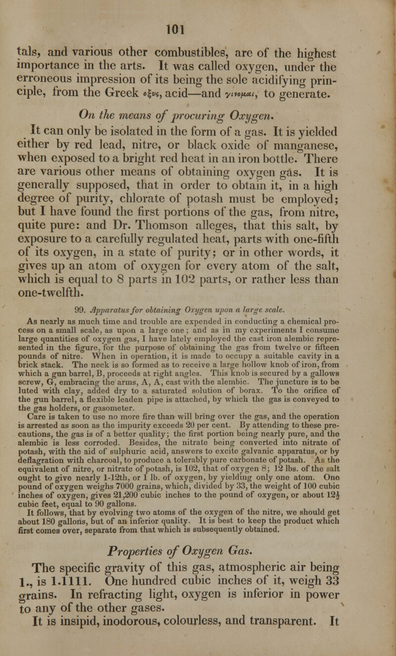 tals, and various other combustibles, are of the highest importance in the arts. It was called oxygen, under the erroneous impression of its being the sole acidifying prin- ciple, from the Greek acid—and ym^, to generate. On the means of procuring Oxygen. It can only be isolated in the form of a gas. It is yielded either by red lead, nitre, or black oxide of manganese, when exposed to a bright red heat in an iron bottle. There are various other means of obtaining oxygen gas. It is generally supposed, that in order to obtain it, in a high degree of purity, chlorate of potash must be employed; but I have found the first portions of the gas, from nitre, quite pure: and Dr. Thomson alleges, that this salt, by exposure to a carefully regulated heat, parts with one-fifth of its oxygen, in a state of purity; or in other words, it gives up an atom of oxygen for every atom of the salt, which is equal to 8 parts in 102 parts, or rather less than one-twelfth. 99. Apparatus for obtaining Oxygen upon a large scale. As nearly as much time and trouble are expended in conducting a chemical pro- cess on a small scale, as upon a large one; and as in my experiments I consume large quantities of oxygen gas, I have lately employed the cast iron alembic repre- sented in the figure, for the purpose of obtaining the gas from twelve or fifteen pounds of nitre. When in operation, it is made to occupy a suitable cavity in a brick stack. The neck is so formed as to receive a large hollow knob of iron, from which a gun barrel, B, proceeds at right angles. This knob is secured by a gallows screw, G, embracing the arms, A, A, cast with the alembic. The juncture is to be luted with clay, added dry to a saturated solution of borax. To the orifice of the gun barrel, a flexible leaden pipe is attached, by which the gas is conveyed to the gas holders, or gasometer. Care is taken to use no more fire than will bring over the gas, and the operation is arrested as soon as the impurity exceeds 20 per cent. By attending to these pro- cautions, the gas is of a better quality; the first portion being nearly pure, and the alembic is less corroded. Besides, the nitrate being converted into nitrate of potash, with the aid of sulphuric acid, answers to excite galvanic apparatus, or by deflagration with charcoal, to produce a tolerably pure carbonate of potash. As the equivalent of nitre, or nitrate of potash, is 102, that of oxygen 8; 12 lbs. of the salt ought to give nearly l-12th, or 1 lb. of oxygen, by yielding only one atom. One pound of oxygen weighs 7000 grains, which, divided by 33, the weight of 100 cubic inches of oxygen, gives 21,200 cubic inches to the pound of oxygen, or about 12^ cubic feet, equal to 90 gallons. It follows, that by evolving two atoms of the oxygen of the nitre, we should get about 180 gallons, but of an inferior quality. It is best to keep the product which first comes over, separate from that which is subsequently obtained. Properties of Oxygen Gas. The specific gravity of this gas, atmospheric air being 1., is 1.1111. One hundred cubic inches of it, weigh 33 grains. In refracting light, oxygen is inferior in power to any of the other gases. It is insipid, inodorous, colourless, and transparent. It