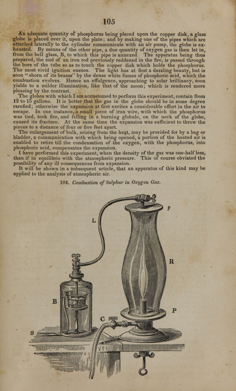 An adequate quantity ot* phosphorus being placed upon the copper disk, a glass globe is placed over it, upon the plate; and by making one of the pipes which are attached laterally to the cylinder communicate with an air pump, the globe is ex- hausted. By means of the other pipe, a due quantity of oxygen gas is then let in, from the bell glass, B, to which this pipe is annexed. The apparatus being thus prepared, the end of an iron rod previously reddened in the fire, is passed through the bore of the tube so as to touch the copper disk which holds the phosphorus. The most vivid ignition ensues. The light has at first a dazzling beauty, but is soon  shorn of its beams by the dense white fumes of phosphoric acid, which the combustion evolves. Hence an effulgence, approaching to solar brilliancy, soon yields to a milder illumination, like that of the moon; which is rendered more pleasing by the Contrast. The globes with which I am accustomed to perform this experiment, contain from 12 to 15 gallons. It is better that the gas in the globe should be in some degree rarefied; otherwise the expansion at first excites a considerable effort in the air to escape. In one instance, a small piece of iron wire, with which the phosphorus was tied, took fire, and falling in a burning globule, on the neck of the globe, caused its fracture. At the same time the expansion was sufficient to throw the pieces to a distance of four or five feet apart. The enlargement of bulk, arising from the heat, may be provided for by a bag or bladder, a communication with which being opened, a portion of the heated air is enabled to retire till the condensation of the oxygen, with the phosphorus, into phosphoric acid, compensates the expansion. I have performed this experiment, when the density of the gas was one-half less, than if in equilibrio with the atmospheric pressure. This of course obviated the possibility of any ill consequences from expansion. It will be shown in a subsequent article, that an apparatus of this kind may be applied to the analysis of atmospheric air. 104. Combustion of Sulphur in Oxygen Gas.