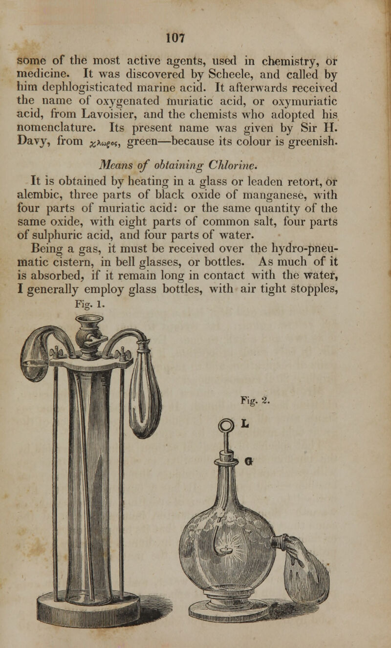 some of the most active agents, used in chemistry, or medicine. It was discovered by Scheele, and called by him dephlogisticated marine acid. It afterwards received the name of oxygenated muriatic acid, or oxymuriatic acid, from Lavoisier, and the chemists who adopted his nomenclature. Its present name was given by Sir H. Davy, from green—because its colour is greenish. Means of obtaining Chlorine. It is obtained by heating in a glass or leaden retort, or alembic, three parts of black oxide of manganese, with four parts of muriatic acid: or the same quantity of the same oxide, with eight parts of common salt, four parts of sulphuric acid, and four parts of water. Being a gas, it must be received over the hydro-pneu- matic cistern, in bell glasses, or bottles. As much of it is absorbed, if it remain long in contact with the water, I generally employ glass bottles, with air tight stopples, Fig. l.