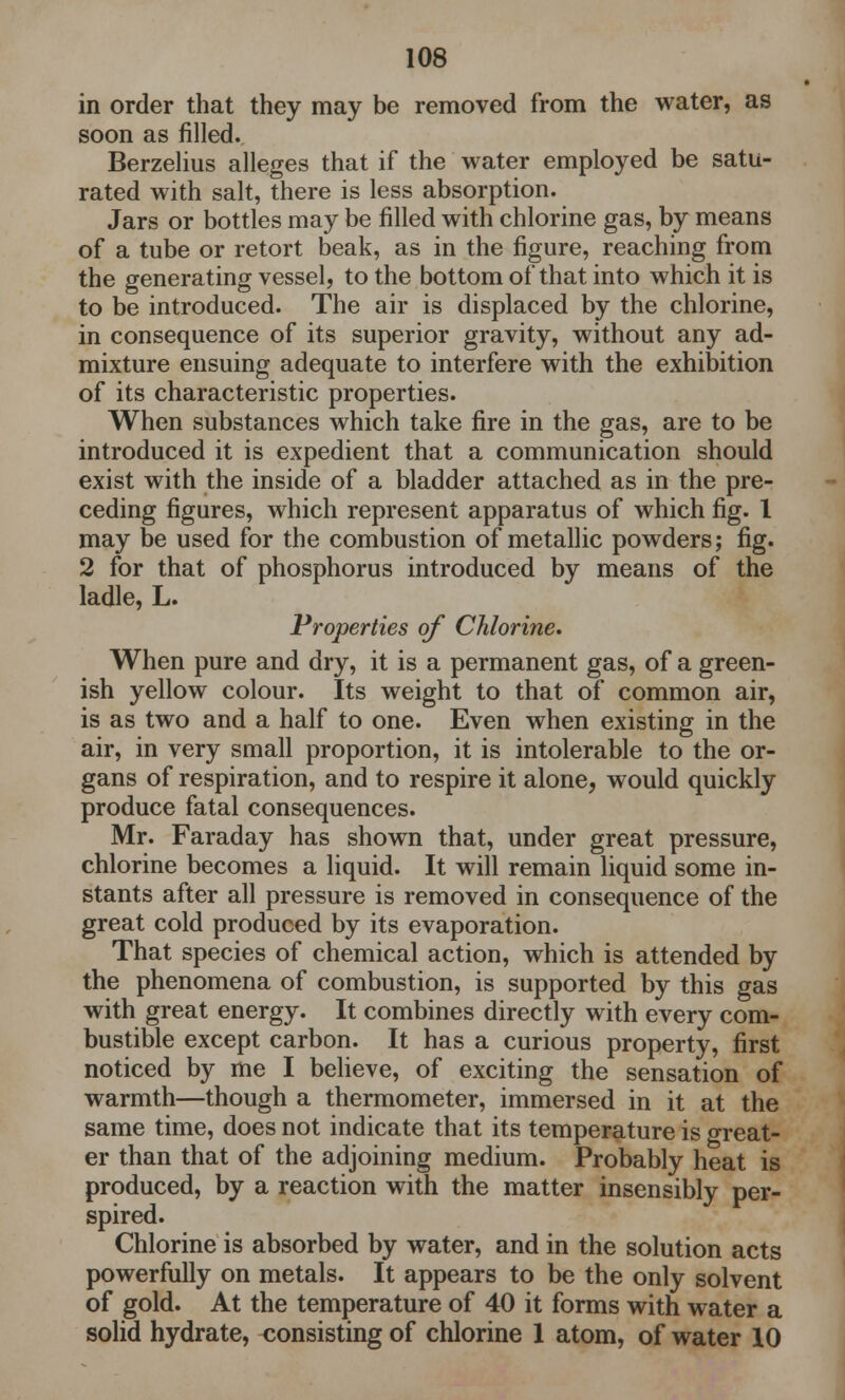 in order that they may be removed from the water, as soon as filled. Berzelius alleges that if the water employed be satu- rated with salt, there is less absorption. Jars or bottles may be filled with chlorine gas, by means of a tube or retort beak, as in the figure, reaching from the generating vessel, to the bottom of that into which it is to be introduced. The air is displaced by the chlorine, in consequence of its superior gravity, without any ad- mixture ensuing adequate to interfere with the exhibition of its characteristic properties. When substances which take fire in the gas, are to be introduced it is expedient that a communication should exist with the inside of a bladder attached as in the pre- ceding figures, which represent apparatus of which fig. 1 may be used for the combustion of metallic powders; fig. 2 for that of phosphorus introduced by means of the ladle, L. Properties of Chlorine. When pure and dry, it is a permanent gas, of a green- ish yellow colour. Its weight to that of common air, is as two and a half to one. Even when existing in the air, in very small proportion, it is intolerable to the or- gans of respiration, and to respire it alone, would quickly produce fatal consequences. Mr. Faraday has shown that, under great pressure, chlorine becomes a liquid. It will remain liquid some in- stants after all pressure is removed in consequence of the great cold produced by its evaporation. That species of chemical action, which is attended by the phenomena of combustion, is supported by this gas with great energy. It combines directly with every com- bustible except carbon. It has a curious property, first noticed by me I believe, of exciting the sensation of warmth—though a thermometer, immersed in it at the same time, does not indicate that its temperature is great- er than that of the adjoining medium. Probably heat is produced, by a reaction with the matter insensibly per- spired. Chlorine is absorbed by water, and in the solution acts powerfully on metals. It appears to be the only solvent of gold. At the temperature of 40 it forms with water a solid hydrate, consisting of chlorine 1 atom, of water 10