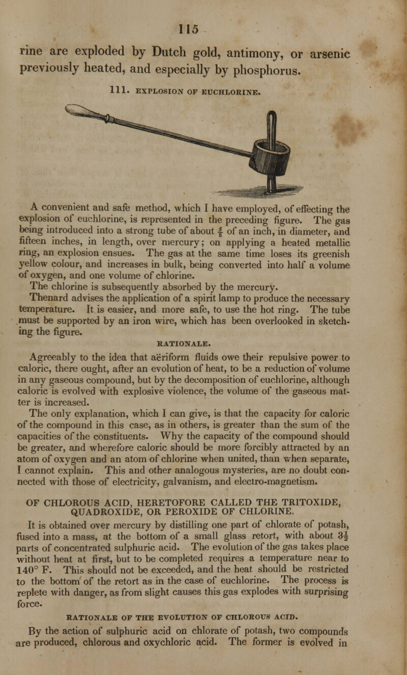 rine are exploded by Dutch gold, antimony, or arsenic previously heated, and especially by phosphorus. 111. EXPLOSION OF EUCHLORINE. A convenient and safe method, which I have employed, of effecting the explosion of euchlorine, is represented in the preceding figure. The gas being introduced into a strong tube of about f of an inch, in diameter, and fifteen inches, in length, over mercury; on applying a heated metallic ring, an explosion ensues. The gas at the same time loses its greenish yellow colour, and increases in bulk, being converted into half a volume of oxygen, and one volume of chlorine. The chlorine is subsequently absorbed by the mercury. Thenard advises the application of a spirit lamp to produce the necessary temperature. It is easier, and more safe, to use the hot ring. The tube must be supported by an iron wire, which has been overlooked in sketch- ing the figure. RATIONALE. Agreeably to the idea that aeriform fluids owe their repulsive power to caloric, there ought, after an evolution of heat, to be a reduction of volume in any gaseous compound, but by the decomposition of euchlorine, although caloric is evolved with explosive violence, the volume of the gaseous mat- ter is increased. The only explanation, which I can give, is that the capacity for caloric of the compound in this case, as in others, is greater than the sum of the capacities of the constituents. Why the capacity of the compound should be greater, and wherefore caloric should be more forcibly attracted by an atom of oxygen and an atom of chlorine when united, than when separate, I cannot explain. This and other analogous mysteries, are no doubt con- nected with those of electricity, galvanism, and electro-magnetism. OF CHLOROUS ACID, HERETOFORE CALLED THE TRITOXIDE, QUADROXIDE, OR PEROXIDE OF CHLORINE. It is obtained over mercury by distilling one part of chlorate of potash, fused into a mass, at the bottom of a small glass retort, with about 3£ parts of concentrated sulphuric acid. The evolution of the gas takes place without heat at first, but to be completed requires a temperature near to 140° F. This should not be exceeded, and the heat should be restricted to the bottom of the retort as in the case of euchlorine. The process is replete with danger, as from slight causes this gas explodes with surprising force. RATIONALE OF THE EVOLUTION OF CHLOROUS ACID. By the action of sulphuric acid on chlorate of potash, two compounds are produced, chlorous and oxychloric acid. The former is evolved in