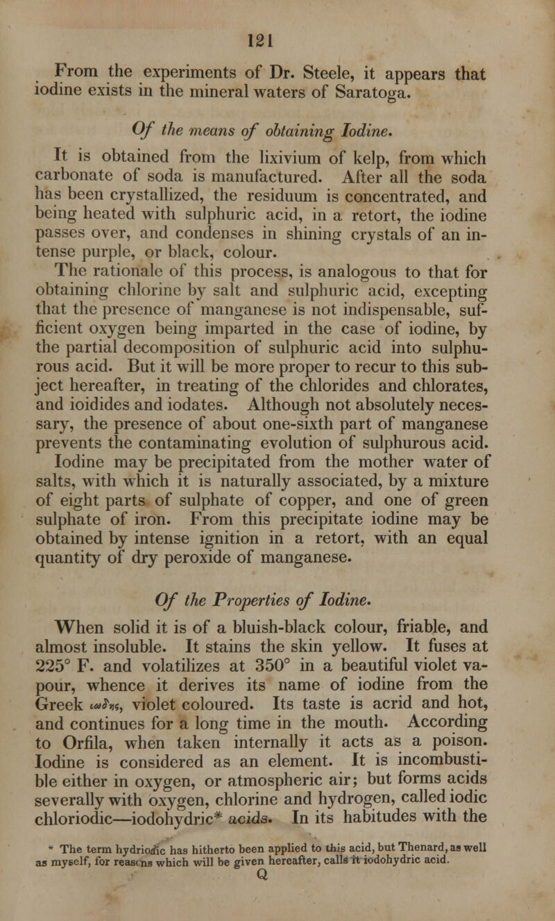 From the experiments of Dr. Steele, it appears that iodine exists in the mineral waters of Saratoga. Of the means of obtaining Iodine. It is obtained from the lixivium of kelp, from which carbonate of soda is manufactured. After all the soda has been crystallized, the residuum is concentrated, and being heated with sulphuric acid, in a retort, the iodine passes over, and condenses in shining crystals of an in- tense purple, or black, colour. The rationale of this process, is analogous to that for obtaining chlorine by salt and sulphuric acid, excepting that the presence of manganese is not indispensable, suf- ficient oxygen being imparted in the case of iodine, by the partial decomposition of sulphuric acid into sulphu- rous acid. But it will be more proper to recur to this sub- ject hereafter, in treating of the chlorides and chlorates, and ioidides and iodates. Although not absolutely neces- sary, the presence of about one-sixth part of manganese prevents the contaminating evolution of sulphurous acid. Iodine may be precipitated from the mother water of salts, with which it is naturally associated, by a mixture of eight parts of sulphate of copper, and one of green sulphate of iron. From this precipitate iodine may be obtained by intense ignition in a retort, with an equal quantity of dry peroxide of manganese. Of the Properties of Iodine. When solid it is of a bluish-black colour, friable, and almost insoluble. It stains the skin yellow. It fuses at 225° F. and volatilizes at 350° in a beautiful violet va- pour, whence it derives its name of iodine from the Greek violet coloured. Its taste is acrid and hot, and continues for a long time in the mouth. According to Orfila, when taken internally it acts as a poison. Iodine is considered as an element. It is incombusti- ble either in oxygen, or atmospheric air; but forms acids severally with oxygen, chlorine and hydrogen, called iodic chloriodic—iodohydric* acids. In its habitudes with the * The term hydriotfc has hitherto been applied to this acid, but Thenard, as well as myself, for reascns which will be given hereafter, calls it iodohydric acid. Q