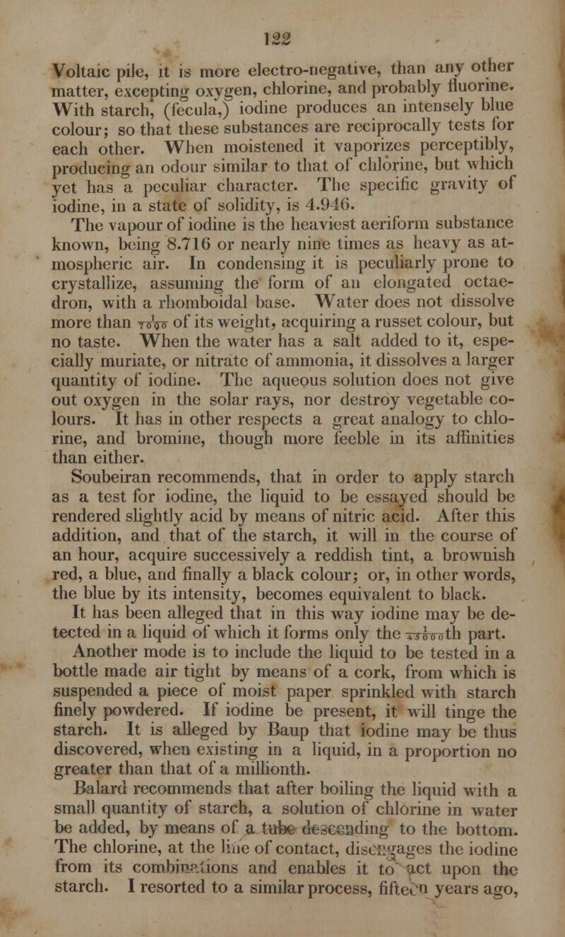 \22 Voltaic pile, it is more electro-negative, than any other matter, excepting oxygen, chlorine, and probably fluorine. With starch, (f'ecula,) iodine produces an intensely blue colour; so that these substances are reciprocally tests lor each other. When moistened it vaporizes perceptibly, producing an odour similar to that of chlorine, but which yet has a peculiar character. The specific gravity of iodine, in a state of solidity, is 4.946. The vapour of iodine is the heaviest aeriform substance known, being 8.716 or nearly nine times as heavy as at- mospheric air. In condensing it is peculiarly prone to crystallize, assuming the form of an elongated octae- dron, with a rhomboidal base. Water does not dissolve more than t©W of its weight, acquiring a russet colour, but no taste. When the water has a salt added to it, espe- cially muriate, or nitrate of ammonia, it dissolves a larger quantity of iodine. The aqueous solution does not give out oxygen in the solar rays, nor destroy vegetable co- lours. It has in other respects a great analogy to chlo- rine, and bromine, though more feeble in its affinities than either. Soubeiran recommends, that in order to apply starch as a test for iodine, the liquid to be essayed should be rendered slightly acid by means of nitric acid. After this addition, and that of the starch, it will in the course of an hour, acquire successively a reddish tint, a brownish red, a blue, and finally a black colour; or, in other words, the blue by its intensity, becomes equivalent to black. It has been alleged that in this way iodine may be de- tected in a liquid of which it forms only the tt^o oth part. Another mode is to include the liquid to be tested in a bottle made air tight by means of a cork, from which is suspended a piece of moist paper sprinkled with starch finely powdered. If iodine be present, it will tinge the Starch. It is alleged by Baup that iodine may be thus discovered, when existing in a liquid, in a proportion no greater than that of a millionth. Balard recommends that after boiling the liquid with a small quantity of starch, a solution of chlorine in water be added, by means of a tufee descending to the bottom. The chlorine, at the line of contact, disengages the iodine from its combinations and enables it to act upon the starch. I resorted to a similar process, fiftebo years ago,