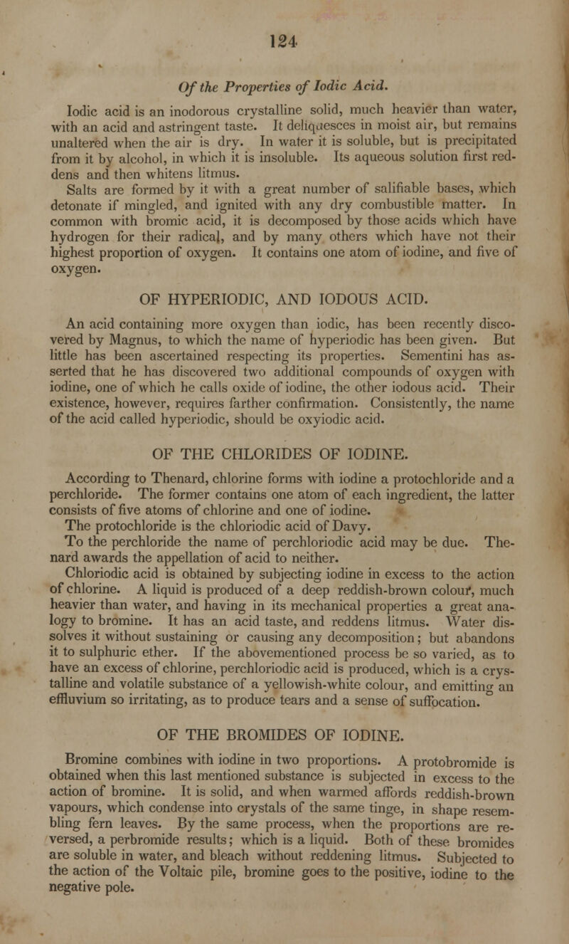 Of the Properties of Iodic Acid. Iodic acid is an inodorous crystalline solid, much heavier than water, with an acid and astringent taste. It deliquesces in moist air, but remains unaltered when the air is dry. In water it is soluble, but is precipitated from it by alcohol, in which it is insoluble. Its aqueous solution first red- dens and then whitens litmus. Salts are formed by it with a great number of salifiable bases, which detonate if mingled, and ignited with any dry combustible matter. In common with bromic acid, it is decomposed by those acids which have hydrogen for their radicaj, and by many others which have not their highest proportion of oxygen. It contains one atom of iodine, and five of oxygen. OF HYPERIODIC, AND IODOUS ACID. An acid containing more oxygen than iodic, has been recently disco- vered by Magnus, to which the name of hyperiodic has been given. But little has been ascertained respecting its properties. Sementini has as- serted that he has discovered two additional compounds of oxygen with iodine, one of which he calls oxide of iodine, the other iodous acid. Their existence, however, requires farther confirmation. Consistently, the name of the acid called hyperiodic, should be oxyiodic acid. OF THE CHLORIDES OF IODINE. According to Thenard, chlorine forms with iodine a protochloride and a perchloride. The former contains one atom of each ingredient, the latter consists of five atoms of chlorine and one of iodine. The protochloride is the chloriodic acid of Davy. To the perchloride the name of perchloriodic acid may be due. The- nard awards the appellation of acid to neither. Chloriodic acid is obtained by subjecting iodine in excess to the action of chlorine. A liquid is produced of a deep reddish-brown colour, much heavier than water, and having in its mechanical properties a great ana- logy to bromine. It has an acid taste, and reddens litmus. Water dis- solves it without sustaining or causing any decomposition; but abandons it to sulphuric ether. If the abovementioned process be so varied, as to have an excess of chlorine, perchloriodic acid is produced, which is a crys- talline and volatile substance of a yellowish-white colour, and emitting an effluvium so irritating, as to produce tears and a sense of suffocation. OF THE BROMIDES OF IODINE. Bromine combines with iodine in two proportions. A protobromide is obtained when this last mentioned substance is subjected in excess to the action of bromine. It is solid, and when warmed affords reddish-brown vapours, which condense into crystals of the same tinge, in shape resem- bling fern leaves. By the same process, when the proportions are re- versed, a perbromide results; which is a liquid. Both of these bromides are soluble in water, and bleach without reddening litmus. Subjected to the action of the Voltaic pile, bromine goes to the positive, iodine to the negative pole.