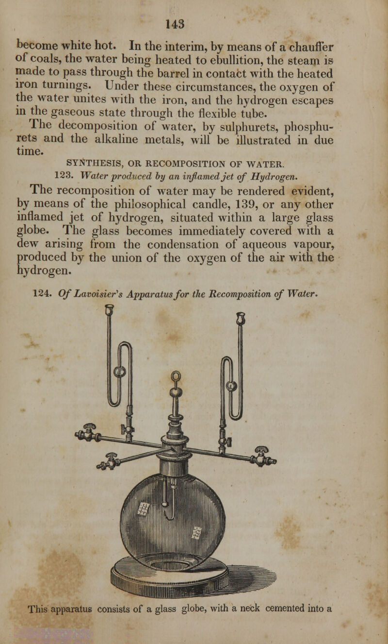 become white hot. In the interim, by means of a chauffer of coals, the water being heated to ebullition, the steam is made to pass through the barrel in contact with the heated iron turnings. Under these circumstances, the oxygen of the water unites with the iron, and the hydrogen escapes in the gaseous state through the flexible tube. The decomposition of water, by sulphurets, phosphu- rets and the alkaline metals, will be illustrated in due time. SYNTHESIS, OR RECOMPOSITION OF WATER. 123. Water produced by an inflamed jet of Hydrogen. The recomposition of water may be rendered evident, by means of the philosophical candle, 139, or any other inflamed jet of hydrogen, situated within a large glass globe. The glass becomes immediately covered with a dew arising from the condensation of aqueous vapour, produced by the union of the oxygen of the air with the hydrogen. 124. Of Lavoisier's Apparatus for the Recomposition of Water. This apparatus consists of a glass globe, with a neck cemented into a