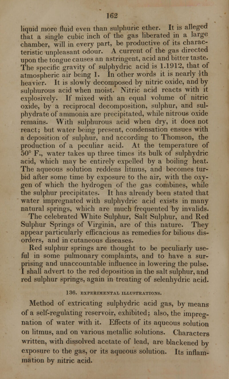 liquid more fluid even than sulphuric ether. It is alleged that a single cubic inch of the gas liberated in a large chamber, will in every part, be productive of its charac- teristic unpleasant odour. A current of the gas directed upon the tongue causes an astringent, acid and bitter taste. The specific gravity of sulphydric acid is 1.1912, that of atmospheric air being 1. In other words it is nearly yth heavier. It is slowly decomposed by nitric oxide, and by sulphurous acid when moist. Nitric acid reacts with it explosively. If mixed with an equal volume of nitric oxide, by a reciprocal decomposition, sulphur, and sul- phydrate of ammonia are precipitated, while nitroue oxide remains. With sulphurous acid when dry, it does not react; but water being present, condensation ensues with a deposition of sulphur, and according to Thomson, the production of a peculiar acid. At the temperature of 50° F., water takes up three times its bulk of sulphydric acid, which may be entirely expelled by a boiling heat. The aqueous solution reddens litmus, and becomes tur- bid after some time by exposure to the air, with the oxy- gen of which the hydrogen of the gas combines, while the sulphur precipitates. It has already been stated that water impregnated with sulphydric acid exists in many natural springs, which are much frequented by invalids. The celebrated White Sulphur, Salt Sulphur, and Red Sulphur Springs of Virginia, are of this nature. They appear particularly efficacious as remedies for bilious dis- orders, and in cutaneous diseases. Red sulphur springs are thought to be peculiarly use- ful in some pulmonary complaints, and to have a sur- prising and unaccountable influence in lowering the pulse. I shall advert to the red deposition in the salt sulphur, and red sulphur springs, again in treating of selenhydric acid. 136. EXPERIMENTAL ILLUSTRATIONS. Method of extricating sulphydric acid gas, by means of a self-regulating reservoir, exhibited; also, the impreg- nation of water with it. Effects of its aqueous solution on litmus, and on various metallic solutions. Characters written, with dissolved acetate of lead, are blackened by exposure to the gas, or its aqueous solution. Its inflam- mation by nitric acid.