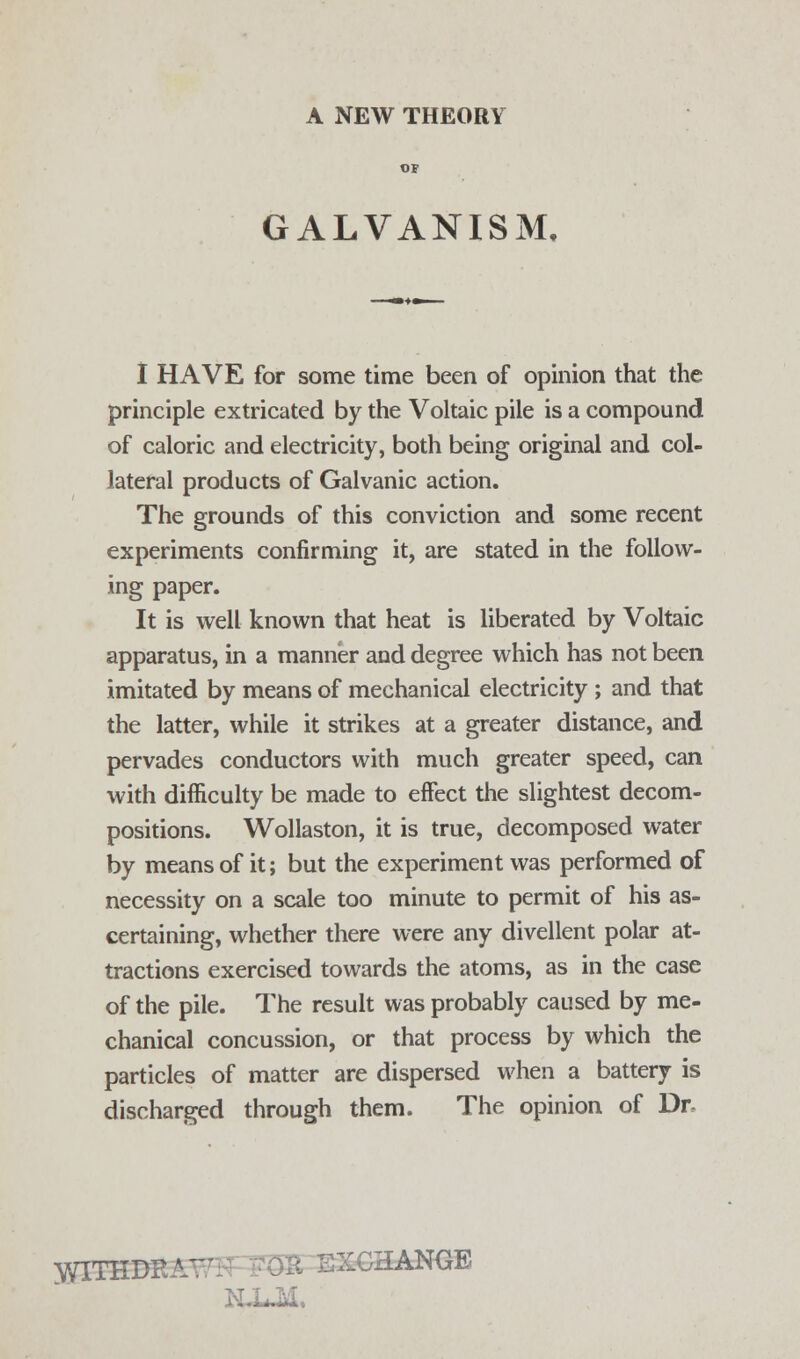 GALVANISM, I HAVE for some time been of opinion that the principle extricated by the Voltaic pile is a compound of caloric and electricity, both being original and col- lateral products of Galvanic action. The grounds of this conviction and some recent experiments confirming it, are stated in the follow- ing paper. It is well known that heat is liberated by Voltaic apparatus, in a manner and degree which has not been imitated by means of mechanical electricity; and that the latter, while it strikes at a greater distance, and pervades conductors with much greater speed, can with difficulty be made to effect the slightest decom- positions. Wollaston, it is true, decomposed water by means of it; but the experiment was performed of necessity on a scale too minute to permit of his as- certaining, whether there were any divellent polar at- tractions exercised towards the atoms, as in the case of the pile. The result was probably caused by me- chanical concussion, or that process by which the particles of matter are dispersed when a battery is discharged through them. The opinion of Dr yflTHDEA' 5 EXCHANGE