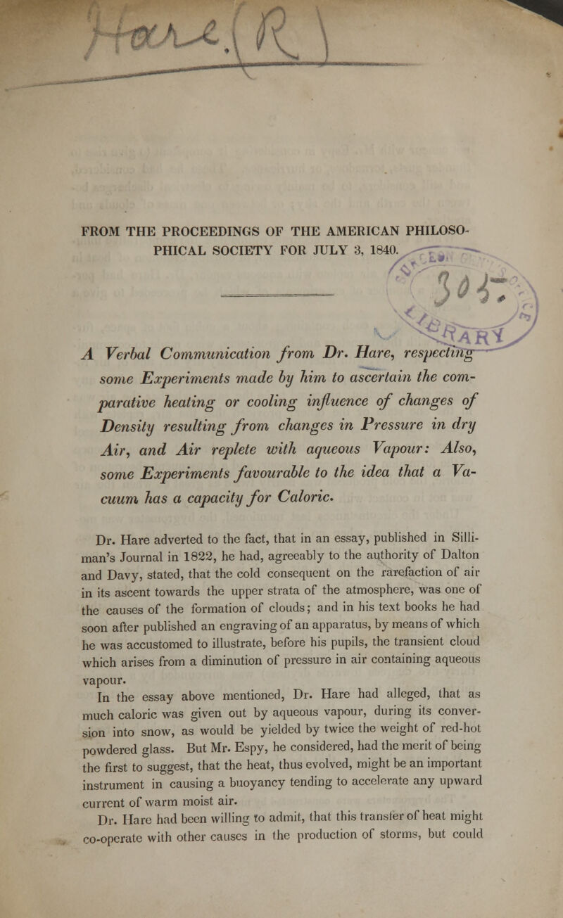 'l-^. s^\ FROM THE PROCEEDINGS OF THE AMERICAN PHILOSO- PHICAL SOCIETY FOR JULY 3, 1840 A Verbal Communication from Dr. Hare, respecti some Experiments made by him to ascertain the com- parative heating or cooling influence of changes of Density resulting from changes in Pressure in dry Air, and Air replete with aqueous Vapour: Also, some Experiments favourable to the idea that a Va- cuum has a capacity for Caloric. Dr. Hare adverted to the fact, that in an essay, published in Silli- man's Journal in 1822, he had, agreeably to the authority of Dalton and Davy, stated, that the cold consequent on the rarefaction of air in its ascent towards the upper strata of the atmosphere, was one of the causes of the formation of clouds; and in his text books he had soon after published an engraving of an apparatus, by means of which he was accustomed to illustrate, before his pupils, the transient cloud which arises from a diminution of pressure in air containing aqueous vapour. In the essay above mentioned, Dr. Hare had alleged, that as much caloric was given out by aqueous vapour, during its conver- sion into snow, as would be yielded by twice the weight of red-hot powdered glass. But Mr. Espy, he considered, had the merit of being the first to suggest, that the heat, thus evolved, might be an important instrument in causing a buoyancy tending to accelerate any upward current of warm moist air. Dr. Hare had been willing to admit, that this transfer of heat might co-operate with other causes in the production of stormy, but could