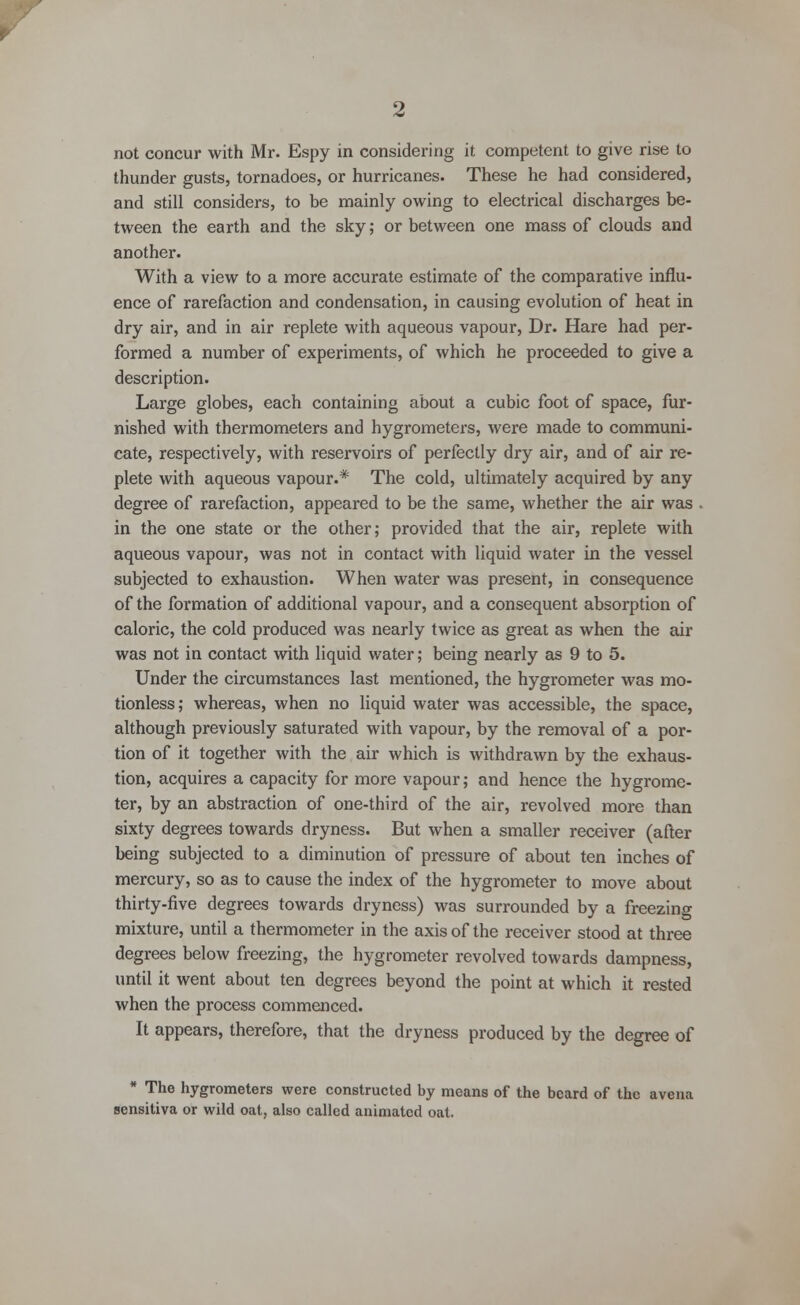 not concur with Mr. Espy in considering it competent to give rise to thunder gusts, tornadoes, or hurricanes. These he had considered, and still considers, to be mainly owing to electrical discharges be- tween the earth and the sky; or between one mass of clouds and another. With a view to a more accurate estimate of the comparative influ- ence of rarefaction and condensation, in causing evolution of heat in dry air, and in air replete with aqueous vapour, Dr. Hare had per- formed a number of experiments, of which he proceeded to give a description. Large globes, each containing about a cubic foot of space, fur- nished with thermometers and hygrometers, were made to communi- cate, respectively, with reservoirs of perfectly dry air, and of air re- plete with aqueous vapour.* The cold, ultimately acquired by any degree of rarefaction, appeared to be the same, whether the air was . in the one state or the other; provided that the air, replete with aqueous vapour, was not in contact with liquid water in the vessel subjected to exhaustion. When water was present, in consequence of the formation of additional vapour, and a consequent absorption of caloric, the cold produced was nearly twice as great as when the air was not in contact with liquid water; being nearly as 9 to 5. Under the circumstances last mentioned, the hygrometer was mo- tionless; whereas, when no liquid water was accessible, the space, although previously saturated with vapour, by the removal of a por- tion of it together with the air which is withdrawn by the exhaus- tion, acquires a capacity for more vapour; and hence the hygrome- ter, by an abstraction of one-third of the air, revolved more than sixty degrees towards dryness. But when a smaller receiver (after being subjected to a diminution of pressure of about ten inches of mercury, so as to cause the index of the hygrometer to move about thirty-five degrees towards dryness) was surrounded by a freezing mixture, until a thermometer in the axis of the receiver stood at three degrees below freezing, the hygrometer revolved towards dampness, until it went about ten degrees beyond the point at which it rested when the process commenced. It appears, therefore, that the dryness produced by the degree of * The hygrometers were constructed by means of the beard of the avena sensitiva or wild oat, also called animated oat.