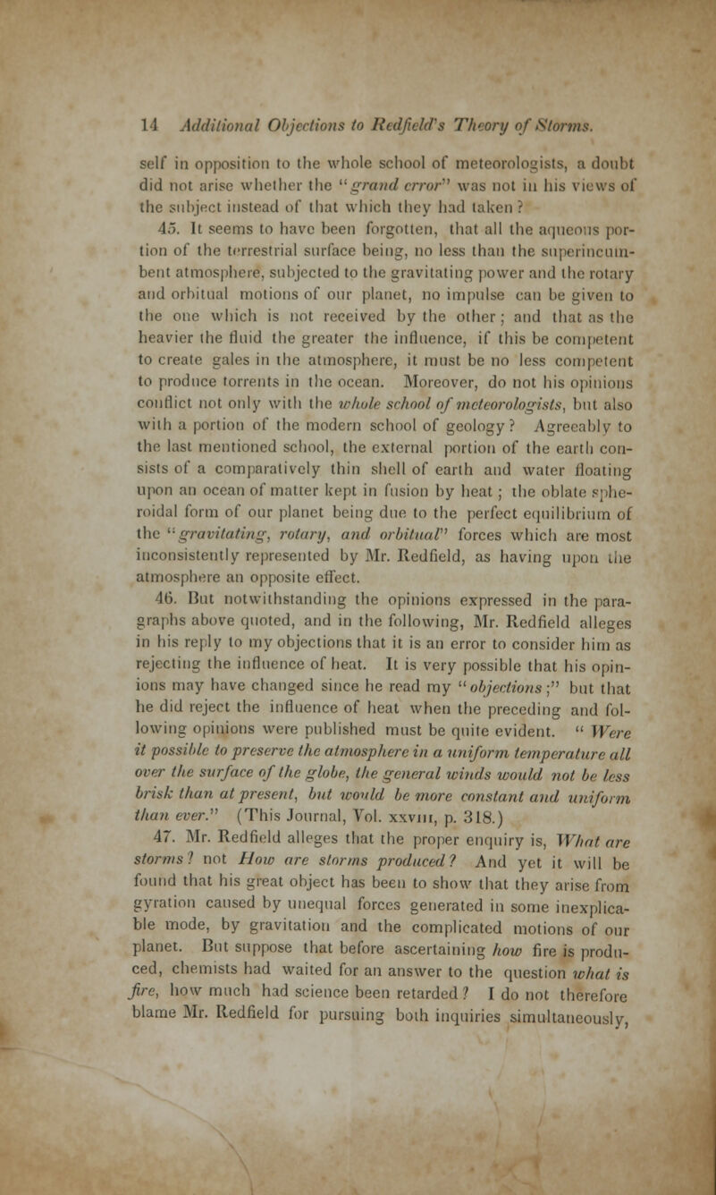 self in opposition to the whole school of meteorologists, a doubt did not arise whether the grand error7' was not in his views of the subject instead of that which they had taken? 45. It seems to have been forgotten, that all the aqueous por- tion of the terrestrial surface being, no less than the superincum- bent atmosphere*, subjected to the gravitating power and the rotary and orbitual motions of our planet, no impulse can be given to the one which is not received by the other; and that as the heavier the fluid the greater the influence, if this be competent to create gales in the atmosphere, it must be no less competent to produce torrents in the ocean. Moreover, do not his opinions conflict not only with the whole school of meteorologists, but also with a portion of the modern school of geology? Agreeably to the last mentioned school, the external portion of the earth con- sists of a comparatively thin shell of earth and water floating upon an ocean of matter kept in fusion by heat; the oblate sphe- roidal form of our planet being due to the perfect equilibrium of the (;gravitating, rotary, and orbitual forces which are most inconsistently represented by Mr. Redfield, as having upon the atmosphere an opposite effect. 46. But notwithstanding the opinions expressed in the para- graphs above quoted, and in the following, Mr. Redfield alleges in his reply to my objections that it is an error to consider him as rejecting the influence of heat. It is very possible that his opin- ions may have changed since he read my objections; but that he did reject the influence of heat when the preceding and fol- lowing opinions were published must be quite evident.  Were it possible to preserve the atmosphere in a uniform temperature all over the surface of the globe, the general winds would not be less brisk than at present, but would be more constant and uniform than ever. (This Journal, Vol. xxvm, p. 318.) 47. Mr. Redfield alleges that the proper enquiry is, What are storms? not How are storms produced? And yet it will be found that his great object has been to show that they arise from gyration caused by unequal forces generated in some inexplica- ble mode, by gravitation and the complicated motions of our planet. But suppose that before ascertaining how fire is produ- ced, chemists had waited for an answer to the question what is fire, how much had science been retarded ? I do not therefore blame Mr. Redfield for pursuing both inquiries simultaneously,