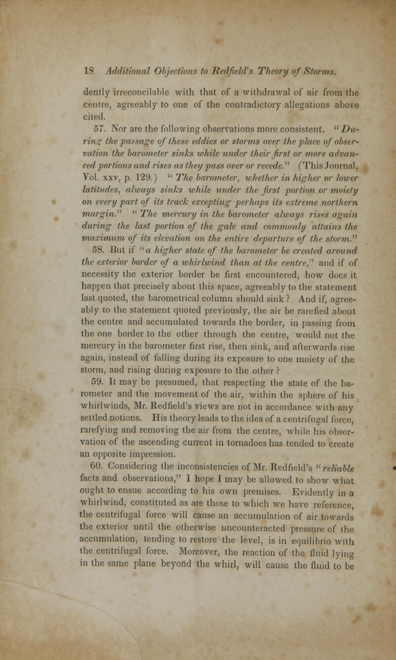 dently irreconcilable with that of a withdrawal of air from the centre, agreeably to one of the contradictory allegations above cited. 57. Nor are the following observations more consistent.  Ihi- ring the passage of these eddies or storms over the place of obser- vation the barometer sinks ivhile under their first or more advan- ced portions and rises as they pass over or recede. (This Journal, Vol. xxv, p. 129.)  The barometer, whether in higher or lower latitudes, always sinks while under the first portion or moiety on every part of its track excepting perhaps its extreme northern margin.  The mercury in the barometer always rises again during the last portion of the gale and commonly attains the maximum of its elevation on the entire departure of the storm. 58. But if ua higher state of the barometer be created around the exterior border of a whirlwind than at the centre and if of necessity the exterior border be first encountered, how does it happen that precisely about this space, agreeably to the statement last quoted, the barometrical column should sink ? And if, agree- ably to the statement quoted previously, the air be rarefied about the centre and accumulated towards the border, in passing from the one border to the other through the centre, would not the mercury in the barometer first rise, then sink, and afterwards rise again, instead of falling during its exposure to one moiety of the storm, and rising during exposure to the other ? 59. It may be presumed, that respecting the state of the ba- rometer and the movement of the air, within the sphere of his whirlwinds, Mr. Redfield's views are not in accordance with any settled notions. His theory leads to the idea of a centrifugal force, rarefying and removing the air from the centre, while his obser- vation of the ascending current in tornadoes has tended to create an opposite impression. 60. Considering the inconsistencies of Mr. Redfield's  reliable facts and observations, I hope I may be allowed to show what ought to ensue according to his own premises. Evidently in a whirlwind, constituted as are those to which we have reference the centrifugal force will cause an accumulation of air towards the exterior until the otherwise uncounteracted pressure of the accumulation, tending to restore the level, is in equilibrio with the centrifugal force. Moreover, the reaction of the fluid lying in the same plane beyond the whirl, will cause the fluid to be