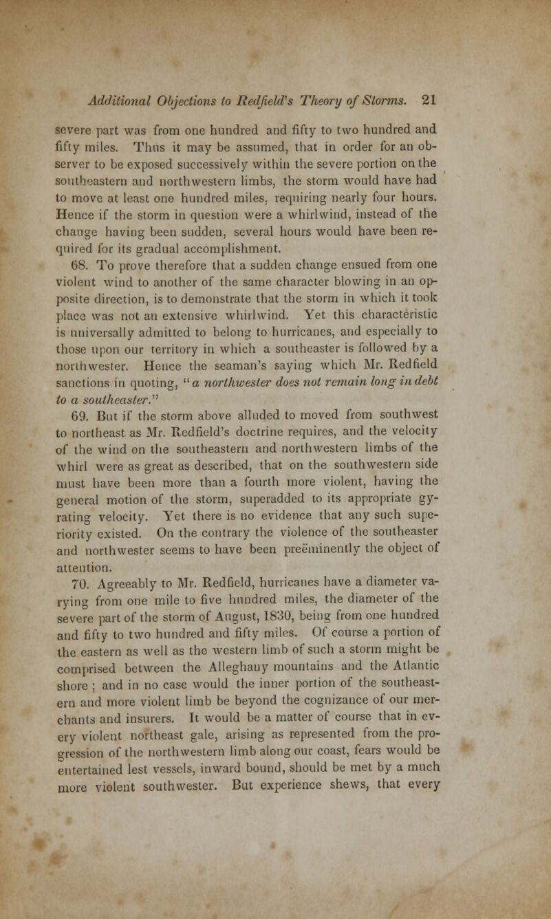 severe part was from one hundred and fifty to two hundred and fifty miles. Thus it may be assumed, that in order for an ob- server to be exposed successively within the severe portion on the southeastern and northwestern limbs, the storm would have had to move at least one hundred miles, requiring nearly four hours. Hence if the storm in question were a whirlwind, instead of the change having been sudden, several hours would have been re- quired for its gradual accomplishment. 68. To prove therefore that a sudden change ensued from one violent wind to another of the same character blowing in an op- posite direction, is to demonstrate that the storm in which it took place was not an extensive whirlwind. Yet this characteristic is universally admitted to belong to hurricanes, and especially to those upon our territory in which a southeaster is followed by a northwester. Hence the seaman's saying which Mr. Redfield sanctions in quoting, a northwester does not remain long in debt to a southeaster. 69. But if the storm above alluded to moved from southwest to northeast as Mr. Redfield's doctrine requires, and the velocity of the wind on the southeastern and northwestern limbs of the whirl were as great as described, that on the southwestern side must have been more than a fourth more violent, having the general motion of the storm, superadded to its appropriate gy- rating velocity. Yet there is no evidence that any such supe- riority existed. On the contrary the violence of the southeaster and northwester seems to have been preeminently the object of attention. 70. Agreeably to Mr. Redfield, hurricanes have a diameter va- rying from one mile to five hundred miles, the diameter of the severe part of the storm of August, 1830, being from one hundred and fifty to two hundred and fifty miles. Of course a portion of the eastern as well as the western limb of such a storm might be comprised between the Alleghany mountains and the Atlantic shore ; and in no case would the inner portion of the southeast- ern and more violent limb be beyond the cognizance of our mer- chants and insurers. It would be a matter of course that in ev- ery violent northeast gale, arising as represented from the pro- gression of the northwestern limb along our coast, fears would be entertained lest vessels, inward bound, should be met by a much more violent southwester. But experience shews, that every