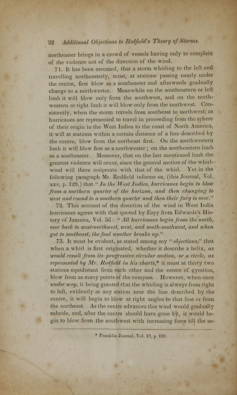 northeaster brings in a crowd of vessels having only to complain of the violence not of the direction of the wind. 71. It has been assumed, that a storm whirling to the left and travelling northeasterly, must, at stations passing nearly under the centre, first blow as a southeaster and afterwards gradually change to a northwester. Meanwhile on the southeastern or left limb it will blow only from the southwest, and on the north- western or right limb it will blow only from the northwest. Con- sistently, when the storm travels from southeast to northwest, as hurricanes are represented to travel in proceeding from the sphere of their origin in the West Indies to the coast of Ninth America, it will at stations within a certain distance of a line described by the centre, blow from the northeast first. On the southwestern limb it will blow first as a northwester ; on the northeastern limb as a southeaster. Moreover, that on the last mentioned limb the greatest violence will occur, since the general motion of the whirl- wind will there cooperate with that of the whirl. Yet in the following paragraph Mr. Redfield informs us, (this Journal, Vol. xxv, j). 128,) that  In the West ///dies, hurricanes begin to blow from a northern quarter of the horizon, and then changing to west and round to a southern quarter and then their fury is over.1 72. This account of the direction of the wind in West India hurricanes agrees with that quoted by Espy from Edwards's His- tory of Jamaica, Vol. 3d :  All hurricanes begin from the north, veer back to west-nort/noest, west, and south-southwest, and when got to southeast, the foul weather breaks up. 73. It must be evident, as stated among my  objections,''1 that when a whirl is first originated, whether it describe a helix, as would result from its progressive circular motion, or a circle, as represented by Mr. Redfield in his charts* it must at thirty two stations equidistant from each other and the centre of gyration, blow from as many points of the compass. However, when once underway, it being granted that the whirling is always from right to left, evidently at any station near the line described by the centre, it will begin to blow at right angles to that line or from the northeast. As the centre advances this wind would gradually subside, and, after the centre should have gone by, it would be- gin to blow from the southwest with increasing force till the se- * Franklin Journal, Vol. 19, p. 120.