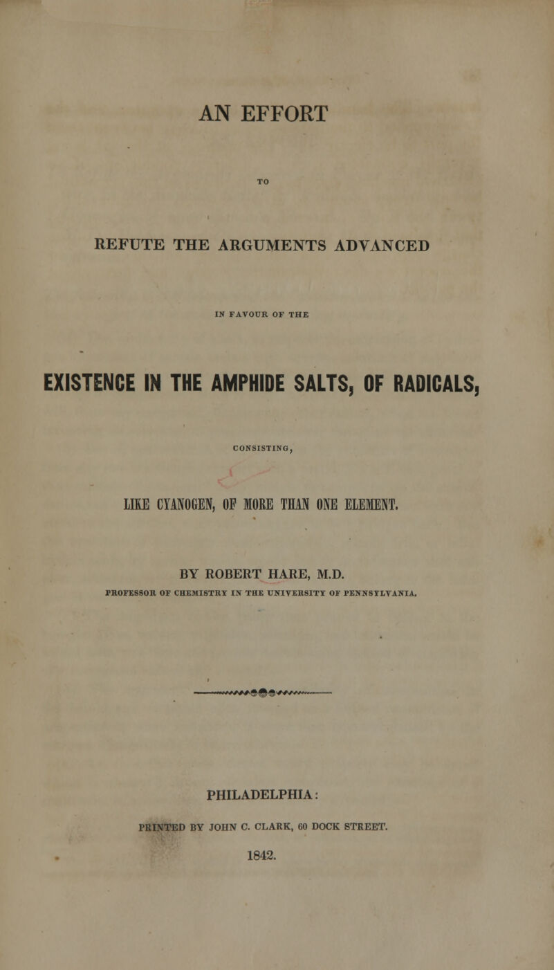 REFUTE THE ARGUMENTS ADVANCED IN FAVOUR OF THE EXISTENCE IN THE AMPHIDE SALTS, OF RADICALS, CONSISTING, LIKE CYANOGEN, OF MORE THAN ONE ELEMENT. BY ROBERT HARE, M.D. TROFESSOH OF CHEMISTRY IN THE UNIVERSITY OF PENNSYLVANIA. PHILADELPHIA: PRINTED BY JOHN C. CLARK, 60 DOCK STREET. 1842.