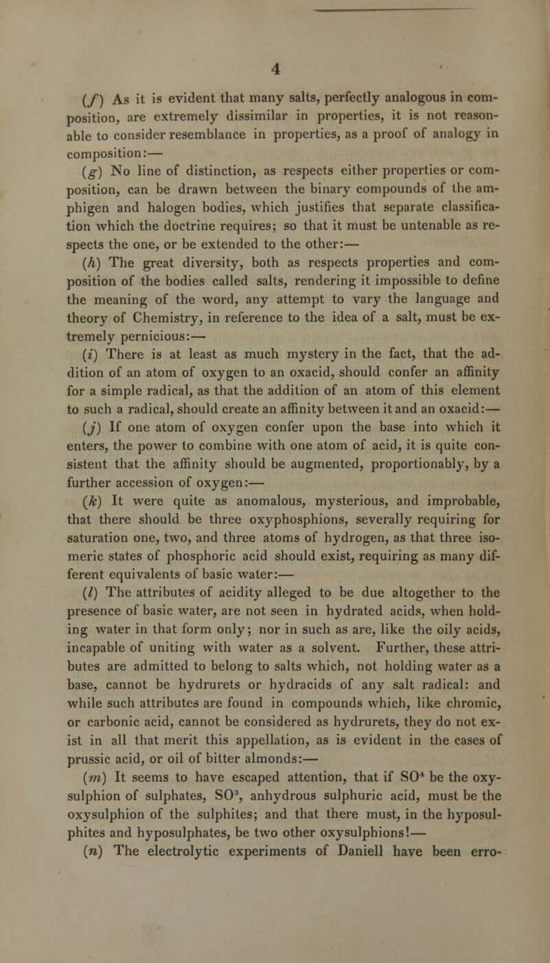 (/) As it is evident that many salts, perfectly analogous in com- position, are extremely dissimilar in properties, it is not reason- able to consider resemblance in properties, as a proof of analogy in composition:— (g) No line of distinction, as respects either properties or com- position, can be drawn between the binary compounds of the am- phigen and halogen bodies, which justifies that separate classifica- tion which the doctrine requires; so that it must be untenable as re- spects the one, or be extended to the other:— (h) The great diversity, both as respects properties and com- position of the bodies called salts, rendering it impossible to define the meaning of the word, any attempt to vary the language and theory of Chemistry, in reference to the idea of a salt, must be ex- tremely pernicious:— (i) There is at least as much mystery in the fact, that the ad- dition of an atom of oxygen to an oxacid, should confer an affinity for a simple radical, as that the addition of an atom of this element to such a radical, should create an affinity between it and an oxacid:— (j) If one atom of oxygen confer upon the base into which it enters, the power to combine with one atom of acid, it is quite con- sistent that the affinity should be augmented, proportionably, by a further accession of oxygen:— (k) It were quite as anomalous, mysterious, and improbable, that there should be three oxyphosphions, severally requiring for saturation one, two, and three atoms of hydrogen, as that three iso- meric states of phosphoric acid should exist, requiring as many dif- ferent equivalents of basic water:— (/) The attributes of acidity alleged to be due altogether to the presence of basic water, are not seen in hydrated acids, when hold- ing water in that form only; nor in such as are, like the oily acids, incapable of uniting with water as a solvent. Further, these attri- butes are admitted to belong to salts which, not holding water as a base, cannot be hydrurets or hydracids of any salt radical: and while such attributes are found in compounds which, like chromic, or carbonic acid, cannot be considered as hydrurets, they do not ex- ist in all that merit this appellation, as is evident in the cases of prussic acid, or oil of bitter almonds:— (m) It seems to have escaped attention, that if SO* be the oxy- sulphion of sulphates, SO3, anhydrous sulphuric acid, must be the oxysulphion of the sulphites; and that there must, in the hyposul- phites and hyposulphates, be two other oxysulphions!— (w) The electrolytic experiments of Daniell have been erro-