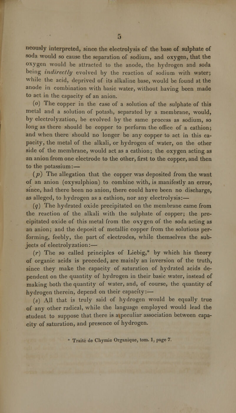 neously interpreted, since the electrolysis of the base of sulphate of soda would so cause the separation of sodium, and oxygen, that the oxygen would be attracted to the anode, the hydrogen and soda being indirectly evolved by the reaction of sodium with water; while the acid, deprived of its alkaline base, would be found at the anode in combination with basic water, without having been made to act in the capacity of an anion. (o) The copper in the case of a solution of the sulphate of this metal and a solution of potash, separated by a membrane, would, by electrolyzation, be evolved by the same process as sodium, so long as there should be copper to perform the office of a cathion; and when there should no longer be any copper to act in this ca- pacity, the metal of the alkali, or hydrogen of water, on the other side of the membrane, would act as a cathion; the oxygen acting as an anion from one electrode to the other, first to the copper, and then to the potassium:— {p) The allegation that the copper was deposited from the want of an anion (oxysulphion) to combine with, is manifestly an error, since, had there been no anion, there could have been no discharge, as alleged, to hydrogen as a cathion, nor any electrolysis:— (q) The hydrated oxide precipitated on the membrane came from the reaction of the alkali with the sulphate of copper; the pre- cipitated oxide of this metal from the oxygen of the soda acting as an anion; and the deposit of metallic copper from the solutions per- forming, feebly, the part of electrodes, while themselves the sub- jects of electrolyzation:— (r) The so called principles of Liebig,* by which his theory of organic acids is preceded, are mainly an inversion of the truth, since they make the capacity of saturation of hydrated acids de- pendent on the quantity of hydrogen in their basic water, instead of making both the quantity of water, and, of course, the quantity of hydrogen therein, depend on their capacity:— (s) All that is truly said of hydrogen would be equally true of any other radical, while the language employed would lead the student to suppose that there is a\peculiar association between capa- city of saturation, and presence of hydrogen. * Traite de Chvmie Organique, torn. 1, page 7.