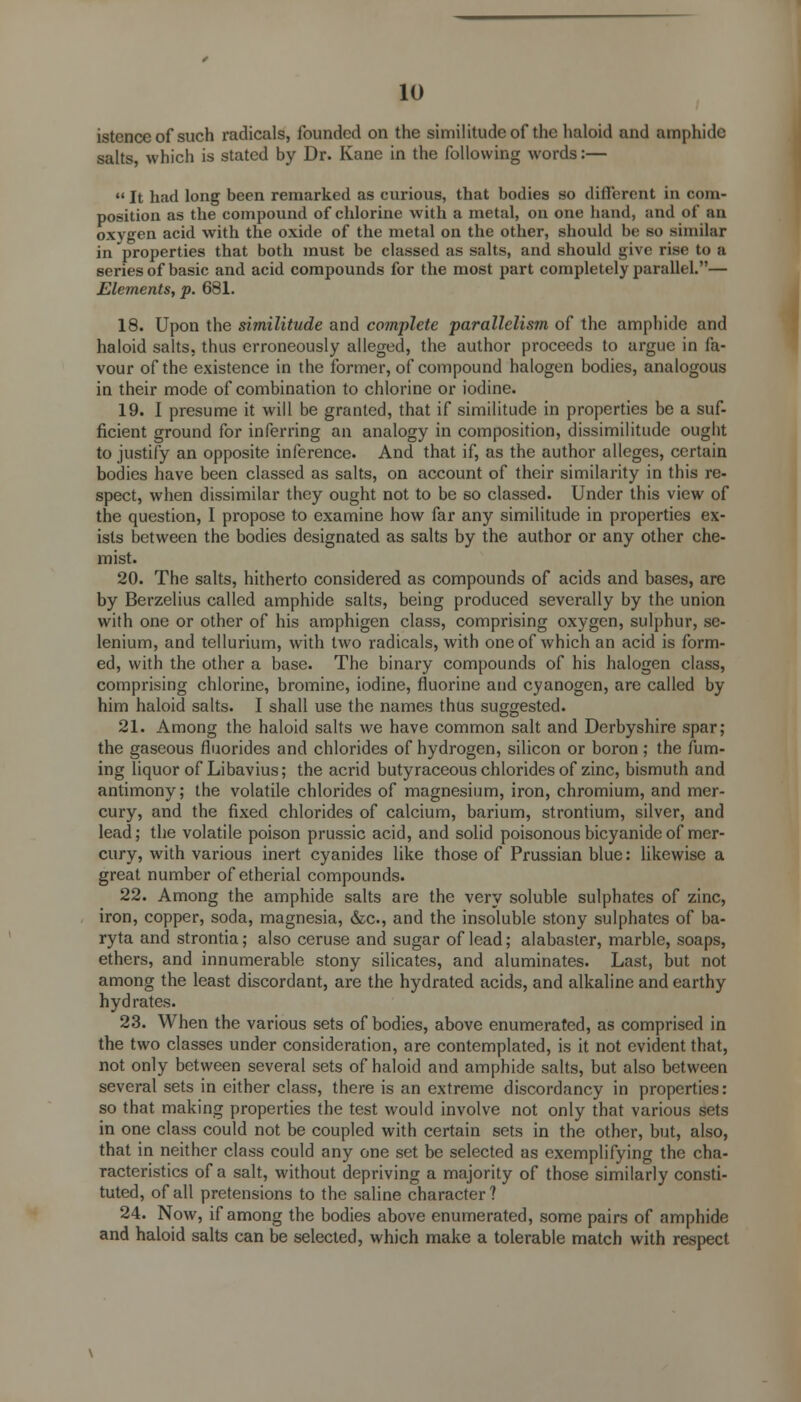 istence of such radicals, founded on the similitude of the haloid and amphidc salts, which is stated by Dr. Kane in the following words:—  It had long been remarked as curious, that bodies so different in com- position as the compound of chlorine with a metal, on one hand, and of an oxygen acid with the oxide of the metal on the other, should be so similar in properties that both must be classed as salts, and should give rise to a series of basic and acid compounds for the most part completely parallel.— Elements, p. 681. 18. Upon the similitude and complete parallelism of the amphide and haloid salts, thus erroneously alleged, the author proceeds to argue in fa- vour of the existence in the former, of compound halogen bodies, analogous in their mode of combination to chlorine or iodine. 19. I presume it will be granted, that if similitude in properties be a suf- ficient ground for inferring an analogy in composition, dissimilitude ought to justify an opposite inference. And that if, as the author alleges, certain bodies have been classed as salts, on account of their similarity in this re- spect, when dissimilar they ought not to be so classed. Under this view of the question, I propose to examine how far any similitude in properties ex- ists between the bodies designated as salts by the author or any other che- mist. 20. The salts, hitherto considered as compounds of acids and bases, arc by Berzelius called amphide salts, being produced severally by the union with one or other of his amphigen class, comprising oxygen, sulphur, se- lenium, and tellurium, with two radicals, with one of which an acid is form- ed, with the other a base. The binary compounds of his halogen class, comprising chlorine, bromine, iodine, fluorine and cyanogen, are called by him haloid salts. I shall use the names thus suggested. 21. Among the haloid salts we have common salt and Derbyshire spar; the gaseous fluorides and chlorides of hydrogen, silicon or boron ; the fum- ing liquor of Libavius; the acrid butyraceous chlorides of zinc, bismuth and antimony; the volatile chlorides of magnesium, iron, chromium, and mer- cury, and the fixed chlorides of calcium, barium, strontium, silver, and lead; the volatile poison prussic acid, and solid poisonous bicyanide of mer- cury, with various inert cyanides like those of Prussian blue: likewise a great number of etherial compounds. 22. Among the amphide salts are the very soluble sulphates of zinc, iron, copper, soda, magnesia, &c, and the insoluble stony sulphates of ba- ryta and strontia; also ceruse and sugar of lead; alabaster, marble, soaps, ethers, and innumerable stony silicates, and aluminates. Last, but not among the least discordant, are the hydrated acids, and alkaline and earthy hydrates. 23. When the various sets of bodies, above enumerated, as comprised in the two classes under consideration, are contemplated, is it not evident that, not only between several sets of haloid and amphide salts, but also between several sets in either class, there is an extreme discordancy in properties: so that making properties the test would involve not only that various sets in one class could not be coupled with certain sets in the other, but, also, that in neither class could any one set be selected as exemplifying the cha- racteristics of a salt, without depriving a majority of those similarly consti- tuted, of all pretensions to the saline character? 24. Now, if among the bodies above enumerated, some pairs of amphide and haloid salts can be selected, which make a tolerable match with respect