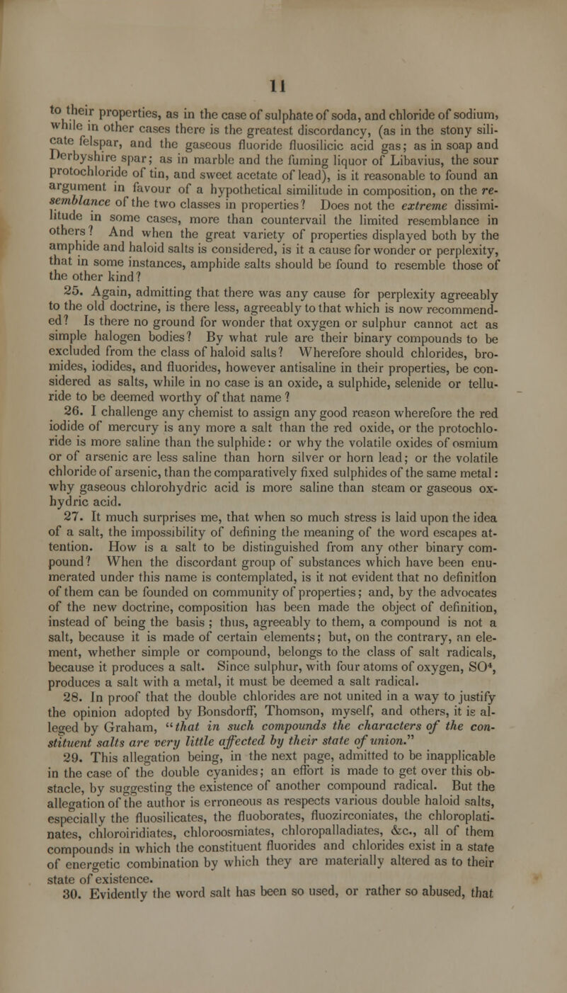 to their properties, as in the case of sulphate of soda, and chloride of sodium, while in other cases there is the greatest discordancy, (as in the stony sili- cate felspar, and the gaseous fluoride fluosilicic acid gas; as in soap and Derbyshire spar; as in marble and the fuming liquor of Libavius, the sour protochloride of tin, and sweet acetate of lead), is it reasonable to found an argument in favour of a hypothetical similitude in composition, on the re- semblance of the two classes in properties? Does not the extreme dissimi- litude in some cases, more than countervail the limited resemblance in others ? And when the great variety of properties displayed both by the amphide and haloid salts is considered, is it a cause for wonder or perplexity, that in some instances, amphide salts should be found to resemble those of the other kind? 25. Again, admitting that there was any cause for perplexity agreeably to the old doctrine, is there less, agreeably to that which is now recommend- ed? Is there no ground for wonder that oxygen or sulphur cannot act as simple halogen bodies? By what rule are their binary compounds to be excluded from the class of haloid salts? Wherefore should chlorides, bro- mides, iodides, and fluorides, however antisaline in their properties, be con- sidered as salts, while in no case is an oxide, a sulphide, selenide or tellu- ride to be deemed worthy of that name ? 26. I challenge any chemist to assign any good reason wherefore the red iodide of mercury is any more a salt than the red oxide, or the protochlo- ride is more saline than the sulphide: or why the volatile oxides of osmium or of arsenic are less saline than horn silver or horn lead; or the volatile chloride of arsenic, than the comparatively fixed sulphides of the same metal: why gaseous chlorohydric acid is more saline than steam or gaseous ox- hydric acid. 27. It much surprises me, that when so much stress is laid upon the idea of a salt, the impossibility of defining the meaning of the word escapes at- tention. How is a salt to be distinguished from any other binary com- pound? When the discordant group of substances which have been enu- merated under this name is contemplated, is it not evident that no definition of them can be founded on community of properties; and, by the advocates of the new doctrine, composition has been made the object of definition, instead of being the basis ; thus, agreeably to them, a compound is not a salt, because it is made of certain elements; but, on the contrary, an ele- ment, whether simple or compound, belongs to the class of salt radicals, because it produces a salt. Since sulphur, with four atoms of oxygen, SO*, produces a salt with a metal, it must be deemed a salt radical. 28. In proof that the double chlorides are not united in a way to justify the opinion adopted by Bonsdorff, Thomson, myself, and others, it is al- leged by Graham, that in such compounds the characters of the con- stituent salts are very little affected by their state of union.- 29. This allegation being, in the next page, admitted to be inapplicable in the case of the double cyanides; an effort is made to get over this ob- stacle, by suggesting the existence of another compound radical. But the allegation of the author is erroneous as respects various double haloid salts, especially the fluosilicates, the fluoborates, fluozirconiates, the chloroplati- nates, chloroiridiates, chloroosmiates, chloropalladiates, &c, all of them compounds in which the constituent fluorides and chlorides exist in a state of energetic combination by which they are materially altered as to their state of existence. 30. Evidently the word salt has been so used, or rather so abused, that