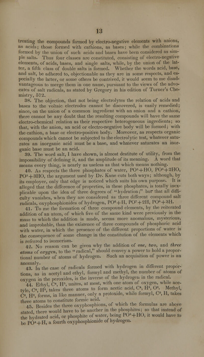 treating the compounds formed by electro-negative elements with anions, as acids; those formed with cathions, as bases; while the combinations formed by the union of such acids and bases have been considered as sim- ple salts. Thus lour classes arc constituted, consisting of electro-negative elements, of acids, bases, and single salts, while, by the union of the lat- ter, a fifth class of double salts is formed. Whether the words acid, base, and salt, be adhered to, objectionable as they are in some respects, and es- pecially the latter, or some others be contrived, it would seem to me disad- vantageous to merge them in one name, pursuant to the views of the advo- cates of salt radicals, as stated by Gregory in his edition of Turner's Che- mistry, 572. 38. The objection, that not being electrolytes the relation of acids and bases to the voltaic electrodes cannot be discovered, is easily remedied; since, on the union of a common ingredient with an anion and a cathion, there cannot be any doubt that the resulting compounds will have the same electro-chemical relation as their respective heterogeneous ingredients; so that, with the anion, an acid or electro-negative body will be formed; with the cathion, a base or electro-positive body. Moreover, as respects organic compounds which cannot be subjected to the electrolytic test, whatever satu- rates an inorganic acid must be a base, and whatever saturates an inor- ganic base must be an acid. 39. The word salt, I have shown, is almost destitute of utility, from the impossibility of defining it, and the amplitude of its meaning. A word that means every thing, is nearly as useless as that which means nothing. 40. As respects the three phosphates of water, P05 + HO, P05 + 2HO, P05 + 3HO, the argument used by Dr. Kane cuts both ways; although, by its employer, only that edge is noticed which suits his own purpose. It is alleged that the difference of properties, in these phosphates, is totally inex- plicable upon the idea of three degrees of hydration; bur that all diffi- culty vanishes, when they are considered as three different compound salt radicals, oxyphosphionides of hydrogen, P06 + H, PO' + 2H, PO + 3H. 41. To me the formation of three compound elements, by the reiterated addition of an atom, of which five of the same kind were previously in the mass to which the addition is made, seems more anomalous, mysterious, and improbable, than the existence of three compounds of phosphoric acid with water, in which the presence of the different proportions of water is the consequence of some change in the constitution of the elements which is referred to isomerism. 42. No reason can be given why the addition of one, two, and three atoms of oxygen, to the  radical, should convey a power to hold a propor- tional number of atoms of hydrogen. Such an acquisition of power is an anomaly. . . 43. In the case of radicals formed with hydrogen in different propor- tions as in acetyl and ethyl, formyl and methyl, the number of atoms of oxygen in the peroxides, is the inverse of the hydrogen in the radical. 44. Ethyl, C4, H5, unites, at most, with one atom of oxygen, while ace- tyl C4 H3, takes three atoms to form acetic acid, C4, H3, O3. Methyl, C3 H3, forms, in like manner, only a protoxide, while formyl, Ca, H, takes three atoms to constitute formic acid. „...„,- 45 Besides the three oxvphosphions, of which the formulas are above stated there would have to'be another in the phosphites; so that instead of the hydrated acid, or phosphite of water, being P03+HO, it would have to be P04-|-H, a fourth oxyphosphionide of hydrogen.