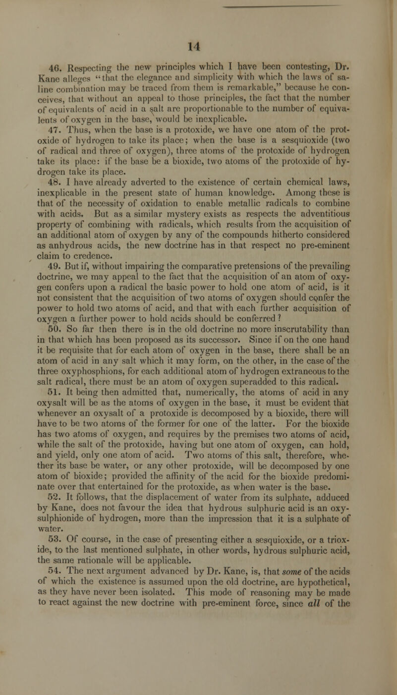 46. Respecting the new principles which I have been contesting, Dr. Kane alleges that the elegance and simplicity with which the laws of sa- line combination may be traced from them is remarkable, because he con- ceives, that without an appeal to those principles, the fact that the number of equivalents of acid in a salt are proportionable to the number of equiva- lents of oxygen in the base, would be inexplicable. 47. Thus, when the base is a protoxide, we have one atom of the prot- oxide of hydrogen to take its place; when the base is a sesquioxide (two of radical and three of oxygen), three atoms of the protoxide of hydrogen take its place: if the base be a bioxide, two atoms of the protoxide of hy- drogen take its place. 48. I have already adverted to the existence of certain chemical laws, inexplicable in the present state of human knowledge. Among these is that of the necessity of oxidation to enable metallic radicals to combine with acids. But as a similar mystery exists as respects the adventitious property of combining with radicals, which results from the acquisition of an additional atom of oxygen by any of the compounds hitherto considered as anhydrous acids, the new doctrine has in that respect no pre-eminent claim to credence. 49. But if, without impairing the comparative pretensions of the prevailing doctrine, we may appeal to the fact that the acquisition of an atom of oxy- gen confers upon a radical the basic power to hold one atom of acid, is it not consistent that the acquisition of two atoms of oxygen should CQnfer the power to hold two atoms of acid, and that with each further acquisition of oxygen a further power to hold acids should be conferred ? 50. So far then there is in the old doctrine no more inscrutability than in that which has been proposed as its successor. Since if on the one hand it be requisite that for each atom of oxygen in the base, there shall be an atom of acid in any salt which it may form, on the other, in the case of the three oxyphosphions, for each additional atom of hydrogen extraneous to the salt radical, there must be an atom of oxygen superadded to this radical. 51. It being then admitted that, numerically, the atoms of acid in any oxysalt will be as the atoms of oxygen in the base, it must be evident that whenever an oxysalt of a protoxide is decomposed by a bioxide, there will have to be two atoms of the former for one of the latter. For the bioxide has two atoms of oxygen, and requires by the premises two atoms of acid, while the salt of the protoxide, having but one atom of oxygen, can hold, and yield, only one atom of acid. Two atoms of this salt, therefore, whe- ther its base be water, or any other protoxide, will be decomposed by one atom of bioxide; provided the affinity of the acid for the bioxide predomi- nate over that entertained for the protoxide, as when water is the base. 52. It follows, that the displacement of water from its sulphate, adduced by Kane, does not favour the idea that hydrous sulphuric acid is an oxy- sulphionide of hydrogen, more than the impression that it is a sulphate of water. 53. Of course, in the case of presenting either a sesquioxide, or a triox- ide, to the last mentioned sulphate, in other words, hydrous sulphuric acid, the same rationale will be applicable. 54. The next argument advanced by Dr. Kane, is, that some of the acids of which the existence is assumed upon the old doctrine, are hypothetical, as they have never been isolated. This mode of reasoning may be made to react against the new doctrine with pre-eminent force, since all of the