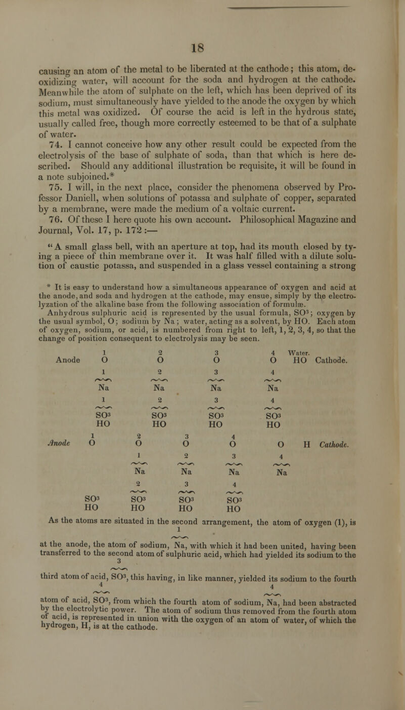 causing an atom of the metal to be liberated at the cathode; this atom, de- oxidizing water, will account for the soda and hydrogen at the cathode. Meanwhile the atom of sulphate on the left, which has been deprived of its sodium, must simultaneously have yielded to the anode the oxygen by which this metal was oxidized. Of course the acid is left in the hydrous state, usually called free, though more correctly esteemed to be that of a sulphate of water. 74. I cannot conceive how any other result could be expected from the electrolysis of the base of sulphate of soda, than that which is here de- scribed. Should any additional illustration be requisite, it will be found in a note subjoined.* 75. I will, in the next place, consider the phenomena observed by Pro- fessor Daniell, when solutions of potassa and sulphate of copper, separated by a membrane, were made the medium of a voltaic current. 76. Of these I here quote his own account. Philosophical Magazine and Journal, Vol. 17, p. 172 :—  A small glass bell, with an aperture at top, had its mouth closed by ty- ing a piece of thin membrane over it. It was half filled with a dilute solu- tion of caustic potassa, and suspended in a glass vessel containing a strong * It is easy to understand how a simultaneous appearance of oxygen and acid at the anode, and soda and hydrogen at the cathode, may ensue, simply by the electro- lyzation of the alkaline base from the following association of formulae. Anhydrous sulphuric acid is represented by the usual formula, SO3; oxygen by the usual symbol, O; sodium by Na ; water, acting as a solvent, by HO. Each atom of oxygen, sodium, or acid, is numbered from right to left, 1, 2, 3, 4, so that the change of position consequent to electrolysis may be seen. 1 Anode O 2 o 3 O 4 o Water. HO Cathode. 1 2 3 4 r+**> /-W»w^ /-w^-»> ^w^^> Na Na Na Na l 2 3 4 SO3 HO SO* HO SOS HO SOS HO l node O 2 o 1 3 O 2 4 o 3 O 4 H Cathode ST Na Na Na 2 3 4 S03 HO S03 HO S03 HO S03 HO As the atoms are situated in the second arrangement, the atom of oxygen (1), is l at the anode, the atom of sodium, Na, with which it had been united, having been transferred to the second atom of sulphuric acid, which had yielded its sodium to the third atom of acid, S03, this having, in like manner, yielded its sodium to the fourth 4 4 atom of acid, S03, from which the fourth atom of sodium, Na, had been abstracted by the electrolytic power. The atom of sodium thus removed from the fourth atom ot acid, is represented in union with the oxygen of an atom of water, of which the hydrogen, H, is at the cathode.