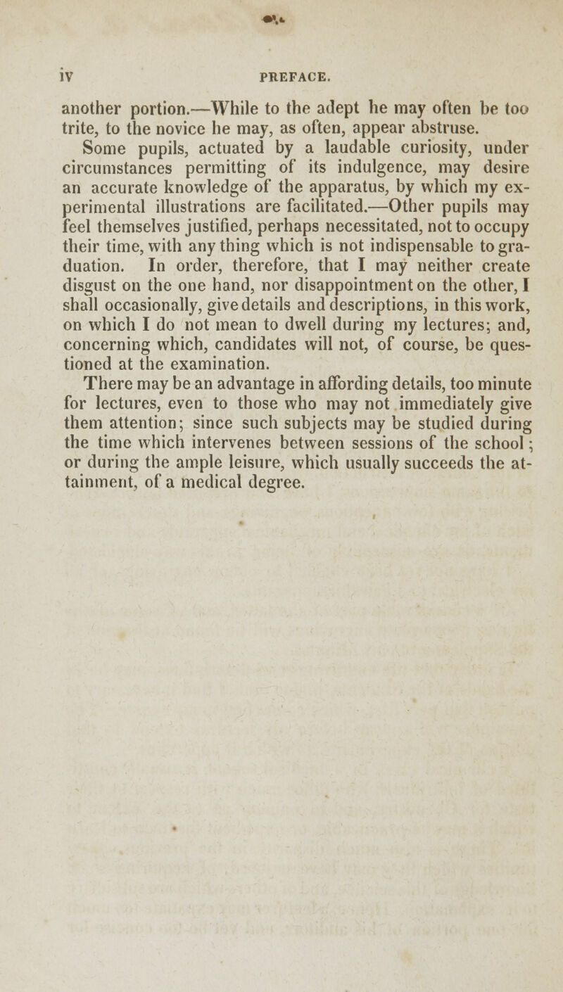 another portion.—While to the adept he may often be too trite, to the novice he may, as often, appear abstruse. Some pupils, actuated by a laudable curiosity, under circumstances permitting of its indulgence, may desire an accurate knowledge of the apparatus, by which my ex- perimental illustrations are facilitated.—Other pupils may feel themselves justified, perhaps necessitated, not to occupy their time, with anything which is not indispensable to gra- duation. In order, therefore, that I may neither create disgust on the one hand, nor disappointment on the other, I shall occasionally, give details and descriptions, in this work, on which I do not mean to dwell during my lectures; and, concerning which, candidates will not, of course, be ques- tioned at the examination. There may be an advantage in affording details, too minute for lectures, even to those who may not immediately give them attention; since such subjects may be studied during the time which intervenes between sessions of the school; or during the ample leisure, which usually succeeds the at- tainment, of a medical degree.