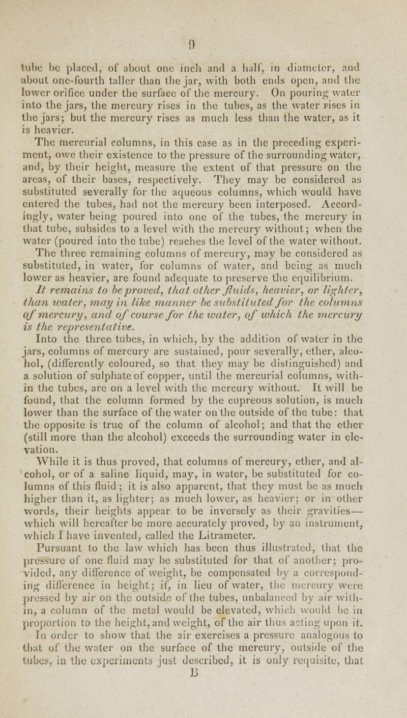 lube be placed, of about one incb and a half, in diameter, and about one-fourth taller than the jar, with both ends open, and the lower orifice under the surface of the mercury. On pouring water into the jars, the mercury rises in the tubes, as the water rises in the jars; but the mercury rises as much less than the water, as it is heavier. The mercurial columns, in this case as in the preceding; experi- ment, owe their existence to the pressure of the surrounding water, and, by their height, measure the extent of that pressure on the areas, of their bases, respectively. They may be considered as substituted severally for the aqueous columns, which would have entered the tubes, had not the mercury been interposed. Accord- ingly, water being poured into one of the tubes, the mercury in that tube, subsides to a level with the mercury without; when the water (poured into the tube) reaches the level of the water without. The three remaining columns of mercury, may be considered as substituted, in water, for columns of water, and being as much lower as heavier, are found adequate to preserve the equilibrium. It remains to be proved, that other fluids, heavier, or lighter, than water, may in like manner be substituted for the columns of mercury, and of course for the water, of which the mercury is the representative. Into the three tubes, in which, by the addition of water in the jars, columns of mercury are sustained, pour severally, ether, alco- hol, (differently coloured, so that they may be distinguished) and a solution of sulphate of copper, until the mercurial columns, with- in the tubes, are on a level with the mercury without. It will be found, that the column formed by the cupreous solution, is much lower than the surface of the water on the outside of the tube: that the opposite is true of the column of alcohol; and that the ether (still more than the alcohol) exceeds the surrounding water in ele- vation. While it is thus proved, that columns of mercury, ether, and al- cohol, or of a saline liquid, may, in water, be substituted for co- lumns of this fluid ; it is also apparent, that they must be as much higher than it, as lighter; as much lower, as heavier; or in other words, their heights appear to be inversely as their gravities— which will hereafter be more accurately proved, by an instrument, which I have invented, called the Litrameter. Pursuant to the law which has been thus illustrated, that the pressure of one fluid may be substituted for that of another; pro- vided, any difference of weight, be compensated by a correspond- ing difference in height; if, in lieu of water, the mercury were pressed by air on the outside of the tubes, unbalanced by air with- in, a column of the metal would be elevated, which would be in proportion to the height, and weight, of the air thus acting upon it. In order to show that the air exercises a pressure analogous to that of the water on the surface of the mercury, outside of the lubes, in the experiments just described, it is only requisite, that 13