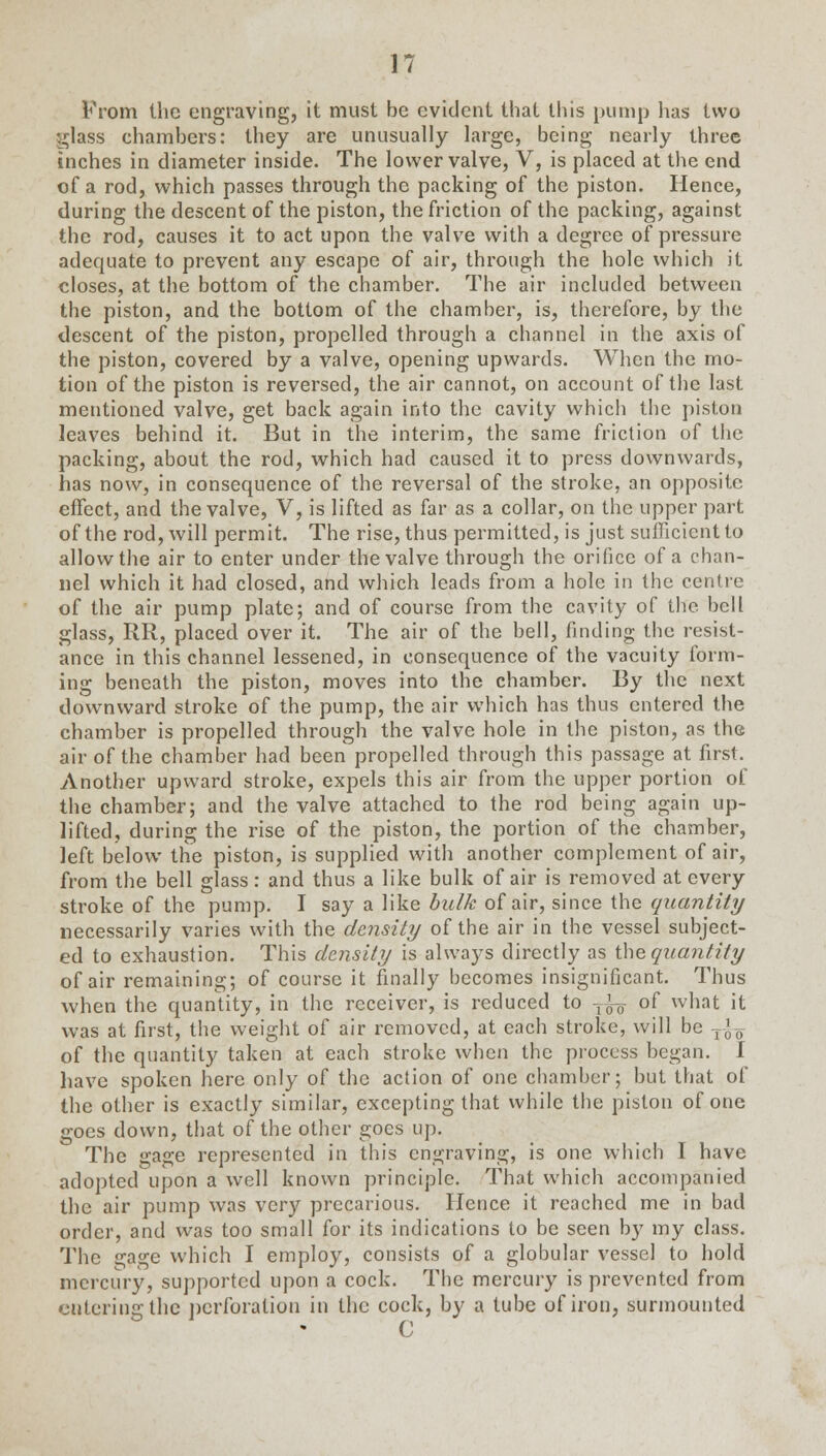 From the engraving, it must be evident that this pump has two ;^Iass chambers: they are unusually large, being nearly three inches in diameter inside. The lower valve, V, is placed at the end of a rod, which passes through the packing of the piston. Hence, during the descent of the piston, the friction of the packing, against the rod, causes it to act upon the valve with a degree of pressure adequate to prevent any escape of air, through the hole which it closes, at the bottom of the chamber. The air included between the piston, and the bottom of the chamber, is, therefore, by the descent of the piston, propelled through a channel in the axis of the piston, covered by a valve, opening upwards. When the mo- tion of the piston is reversed, the air cannot, on account of the last mentioned valve, get back again into the cavity which the piston leaves behind it. But in the interim, the same friction of the packing, about the rod, which had caused it to press downwards, has now, in consequence of the reversal of the stroke, an opposite effect, and the valve, V, is lifted as far as a collar, on the upper part of the rod, will permit. The rise, thus permitted, is just sufficient to allow the air to enter under the valve through the orifice of a chan- nel which it had closed, and which leads from a hole in the centre of the air pump plate; and of course from the cavity of the bell glass, RR, placed over it. The air of the bell, finding the resist- ance in this channel lessened, in consequence of the vacuity form- ing beneath the piston, moves into the chamber. By the next downward stroke of the pump, the air which has thus entered the chamber is propelled through the valve hole in the piston, as the air of the chamber had been propelled through this passage at first. Another upward stroke, expels this air from the upper portion of the chamber; and the valve attached to the rod being again up- lifted, during the rise of the piston, the portion of the chamber, left below the piston, is supplied with another complement of air, from the bell glass: and thus a like bulk of air is removed at every stroke of the pump. I say a like bulk of air, since the quantity necessarily varies with the density of the air in the vessel subject- ed to exhaustion. This density is always directly as the quantity of air remaining; of course it finally becomes insignificant. Thus when the quantity, in the receiver, is reduced to Tfg- of what it was at first, the weight of air removed, at each stroke, will be -^ of the quantity taken at each stroke when the process began. I have spoken here only of the action of one chamber; but that of the other is exactly similar, excepting that while the piston of one goes down, that of the other goes up. The gage represented in this engraving, is one which I have adoptedupon a well known principle. That which accompanied the air pump was very precarious. Hence it reached me in bad order, and was too small for its indications to be seen by my class. The gage which I employ, consists of a globular vessel to hold mercury, supported upon a cock. The mercury is prevented from entering the perforation in the cock, by a tube of iron, surmounted