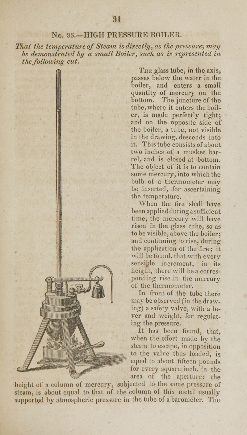 No. 33.—HIGH PRESSURE BOILER. That the temjierature ofSteam is directly, as the pressure, may be demonstrated by a small Boiler, such as is represented in the following cut. The glass tube, in the axis, passes below the water in the boiler, and enters a small quantity of mercury on the bottom. The juncture of the tube, where it enters the boil- er, is made perfectly tight; and on the opposite side of the boiler, a tube, not visible in the drawing, descends into it. This tube consists of about two inches of a musket bar- rel, and is closed at bottom. The object of it is to contain some mercury, into which the bulb of a thermometer may be inserted, for ascertaining the temperature. When the fire shall have been applied during a sufficient time, the mercury will have risen in the glass tube, so as to be visible, above the boiler; and continuing to rise, during the application of the fire; it will be found, that with every sensible increment, in its height, there will be a corres- ponding rise in the mercury of the thermometer. In front of the tube there may be observed (in the draw- ing) a safety valve, with a le- ver and weight, for regulat- ing the pressure. It has been found, that, when the effort made by the steam to escape, in opposition to the valve thus loaded, is equal to about fifteen pounds for every square inch, in the area of the aperture: the height of a column of mercury, subjected to the same pressure of steam, is about equal to that of the column of this metal usually supported by atmospheric pressure in the tube of a barometer. The