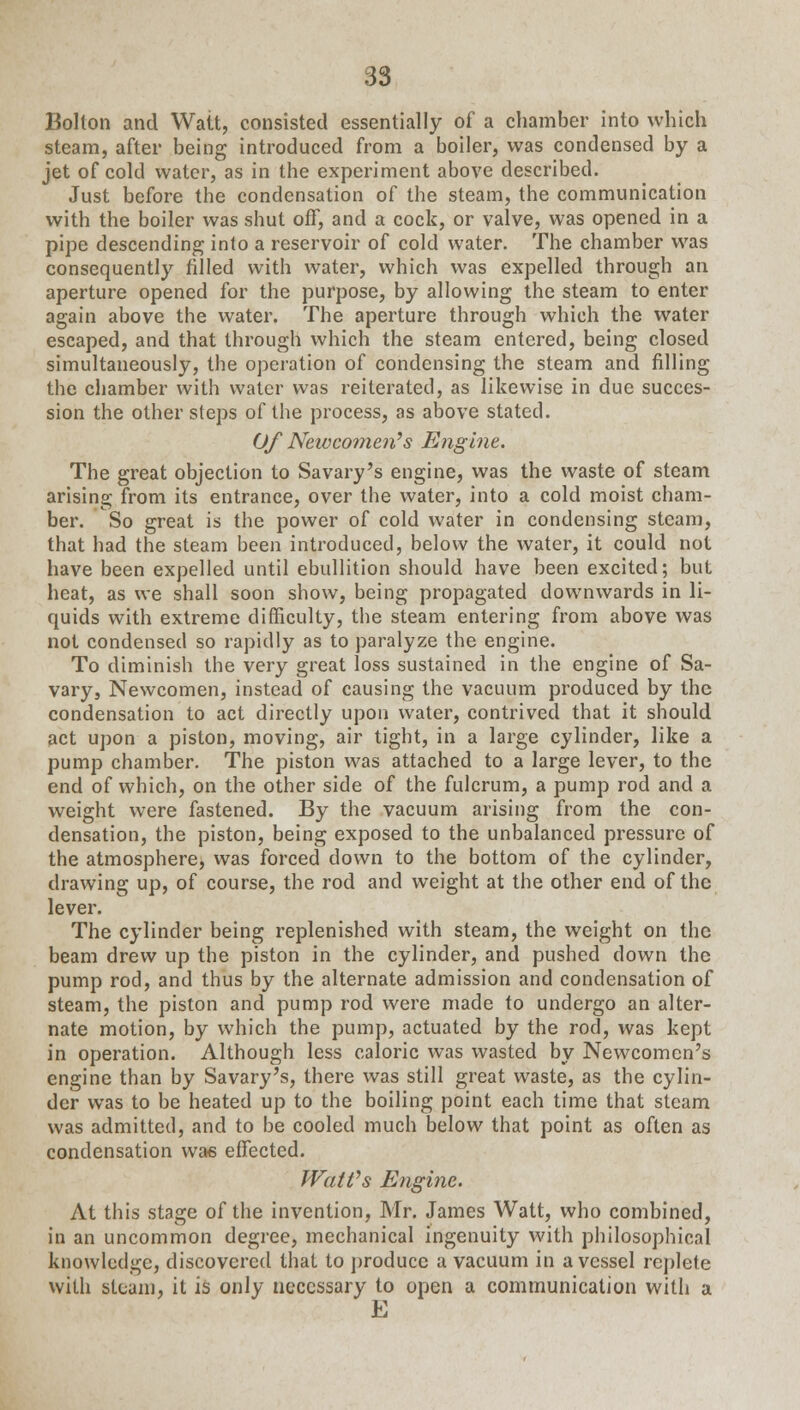 Bolton and Watt, consisted essentially of a chamber into which steam, after being introduced from a boiler, was condensed by a jet of cold water, as in the experiment above described. Just before the condensation of the steam, the communication with the boiler was shut off, and a cock, or valve, was opened in a pipe descending into a reservoir of cold water. The chamber was consequently filled with water, which was expelled through an aperture opened for the purpose, by allowing the steam to enter again above the water. The aperture through which the water escaped, and that through which the steam entered, being closed simultaneously, the operation of condensing the steam and filling the chamber with water was reiterated, as likewise in due succes- sion the other steps of the process, as above stated. Of Newcomen's Engine. The great objection to Savary's engine, was the waste of steam arising from its entrance, over the water, into a cold moist cham- ber. So great is the power of cold water in condensing steam, that had the steam been introduced, below the water, it could not have been expelled until ebullition should have been excited; but heat, as we shall soon show, being propagated downwards in li- quids with extreme difficulty, the steam entering from above was not condensed so rapidly as to paralyze the engine. To diminish the very great loss sustained in the engine of Sa- vary, Newcomen, instead of causing the vacuum produced by the condensation to act directly upon water, contrived that it should act upon a piston, moving, air tight, in a large cylinder, like a pump chamber. The piston was attached to a large lever, to the end of which, on the other side of the fulcrum, a pump rod and a weight were fastened. By the vacuum arising from the con- densation, the piston, being exposed to the unbalanced pressure of the atmosphere, was forced down to the bottom of the cylinder, drawing up, of course, the rod and weight at the other end of the lever. The cylinder being replenished with steam, the weight on the beam drew up the piston in the cylinder, and pushed down the pump rod, and thus by the alternate admission and condensation of steam, the piston and pump rod were made to undergo an alter- nate motion, by which the pump, actuated by the rod, was kept in operation. Although less caloric was wasted by Newcomen's engine than by Savary's, there was still great waste, as the cylin- der was to be heated up to the boiling point each time that steam was admitted, and to be cooled much below that point as often as condensation wae effected. Watt's Engine. At this stage of the invention, Mr. James Watt, who combined, in an uncommon degree, mechanical ingenuity with philosophical knowledge, discovered that to produce a vacuum in a vessel replete with steam, it is only necessary to open a communication with a E