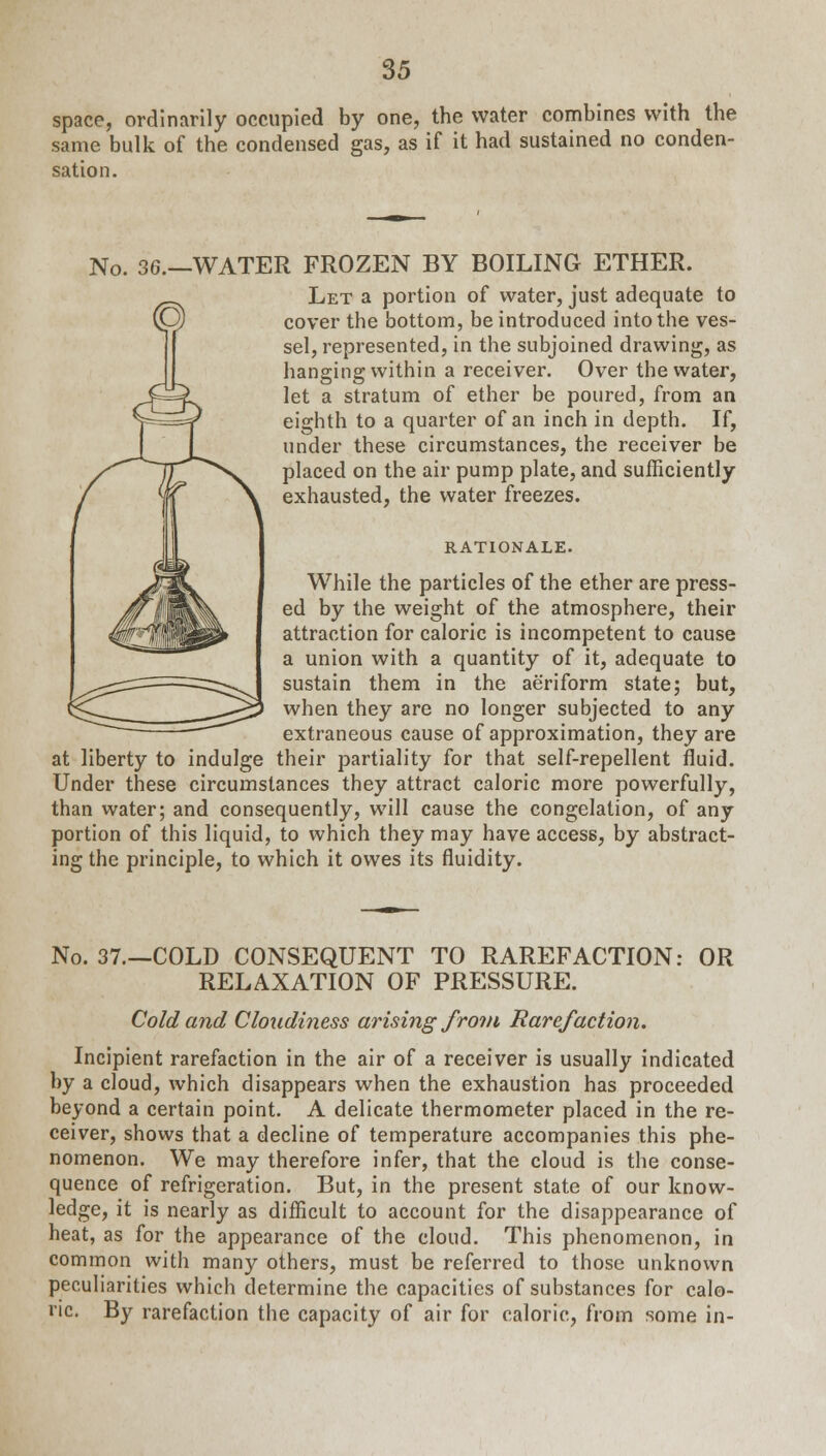 space, ordinarily occupied by one, the water combines with the same bulk of the condensed gas, as if it had sustained no conden- sation. No. 36.—WATER FROZEN BY BOILING ETHER. Let a portion of water, just adequate to cover the bottom, be introduced into the ves- sel, represented, in the subjoined drawing, as hanging within a receiver. Over the water, let a stratum of ether be poured, from an eighth to a quarter of an inch in depth. If, under these circumstances, the receiver be placed on the air pump plate, and sufficiently exhausted, the water freezes. RATIONALE. While the particles of the ether are press- ed by the weight of the atmosphere, their attraction for caloric is incompetent to cause a union with a quantity of it, adequate to sustain them in the aeriform state; but, when they are no longer subjected to any extraneous cause of approximation, they are at liberty to indulge their partiality for that self-repellent fluid. Under these circumstances they attract caloric more powerfully, than water; and consequently, will cause the congelation, of any portion of this liquid, to which they may have access, by abstract- ing the principle, to which it owes its fluidity. No. 37.—COLD CONSEQUENT TO RAREFACTION: OR RELAXATION OF PRESSURE. Cold and Cloudiness arising from Rarefaction. Incipient rarefaction in the air of a receiver is usually indicated by a cloud, which disappears when the exhaustion has proceeded beyond a certain point. A delicate thermometer placed in the re- ceiver, shows that a decline of temperature accompanies this phe- nomenon. We may therefore infer, that the cloud is the conse- quence of refrigeration. But, in the present state of our know- ledge, it is nearly as difficult to account for the disappearance of heat, as for the appearance of the cloud. This phenomenon, in common with many others, must be referred to those unknown peculiarities which determine the capacities of substances for calo- ric. By rarefaction the capacity of air for caloric, from some in-