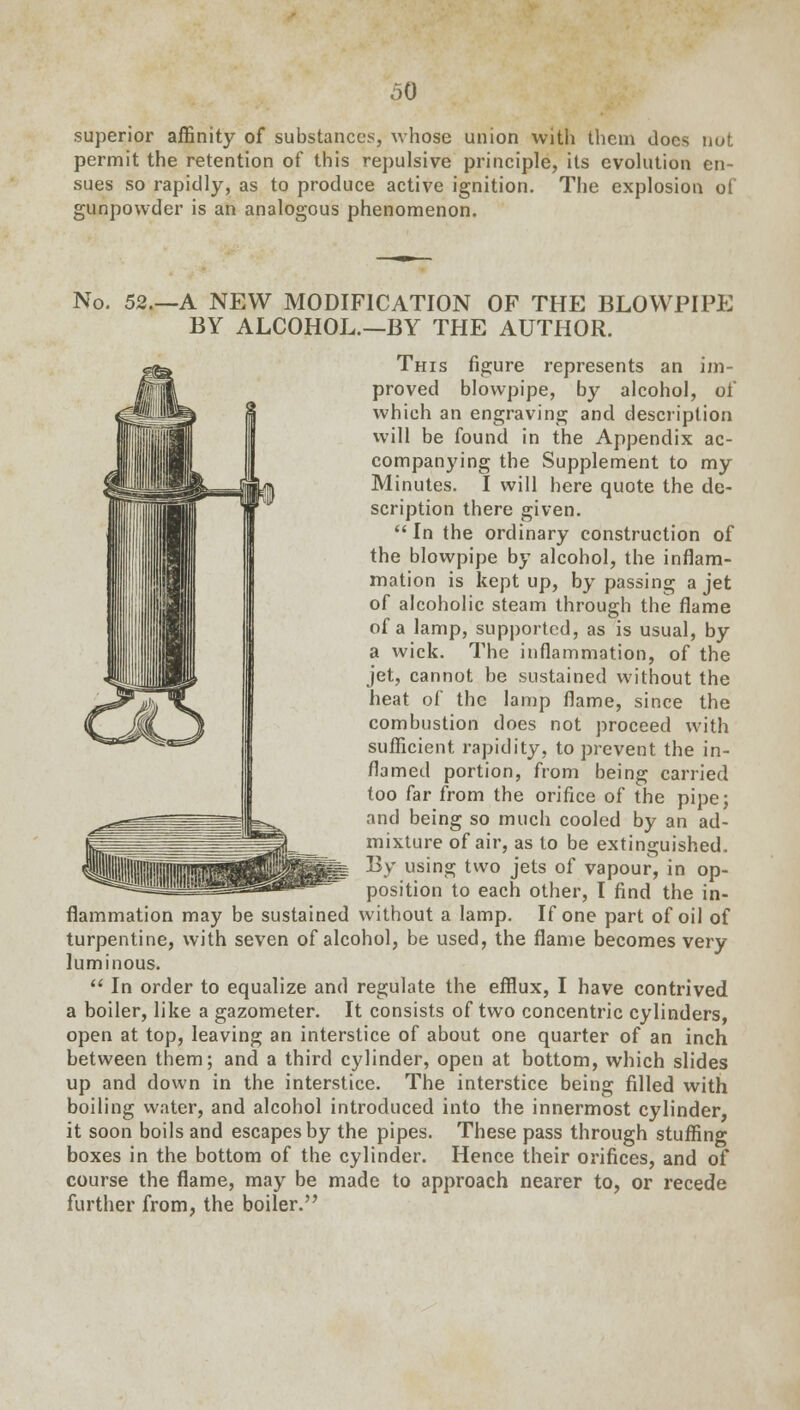 superior affinity of substances, whose union with them docs nut permit the retention of this repulsive principle, its evolution en- sues so rapidly, as to produce active ignition. The explosion of gunpowder is an analogous phenomenon. No. 52.—A NEW MODIFICATION OF THE BLOWPIPE BY ALCOHOL.—BY THE AUTHOR. This figure represents an im- proved blowpipe, by alcohol, of which an engraving and description will be found in the Appendix ac- companying the Supplement to my Minutes. I will here quote the de- scription there given.  In the ordinary construction of the blowpipe by alcohol, the inflam- mation is kept up, by passing a jet of alcoholic steam through the flame of a lamp, supported, as is usual, by a wick. The inflammation, of the jet, cannot be sustained without the heat of the lamp flame, since the combustion does not proceed with sufficient rapidity, to prevent the in- flamed portion, from being carried too far from the orifice of the pipe; and being so much cooled by an ad- mixture of air, as to be extinguished. By using two jets of vapour, in op- position to each other, I find the in- flammation may be sustained without a lamp. If one part of oil of turpentine, with seven of alcohol, be used, the flame becomes very luminous.  In order to equalize and regulate the efflux, I have contrived a boiler, like a gazometer. It consists of two concentric cylinders, open at top, leaving an interstice of about one quarter of an inch between them; and a third cylinder, open at bottom, which slides up and down in the interstice. The interstice being filled with boiling water, and alcohol introduced into the innermost cylinder, it soon boils and escapes by the pipes. These pass through stuffing boxes in the bottom of the cylinder. Hence their orifices, and of course the flame, may be made to approach nearer to, or recede further from, the boiler.