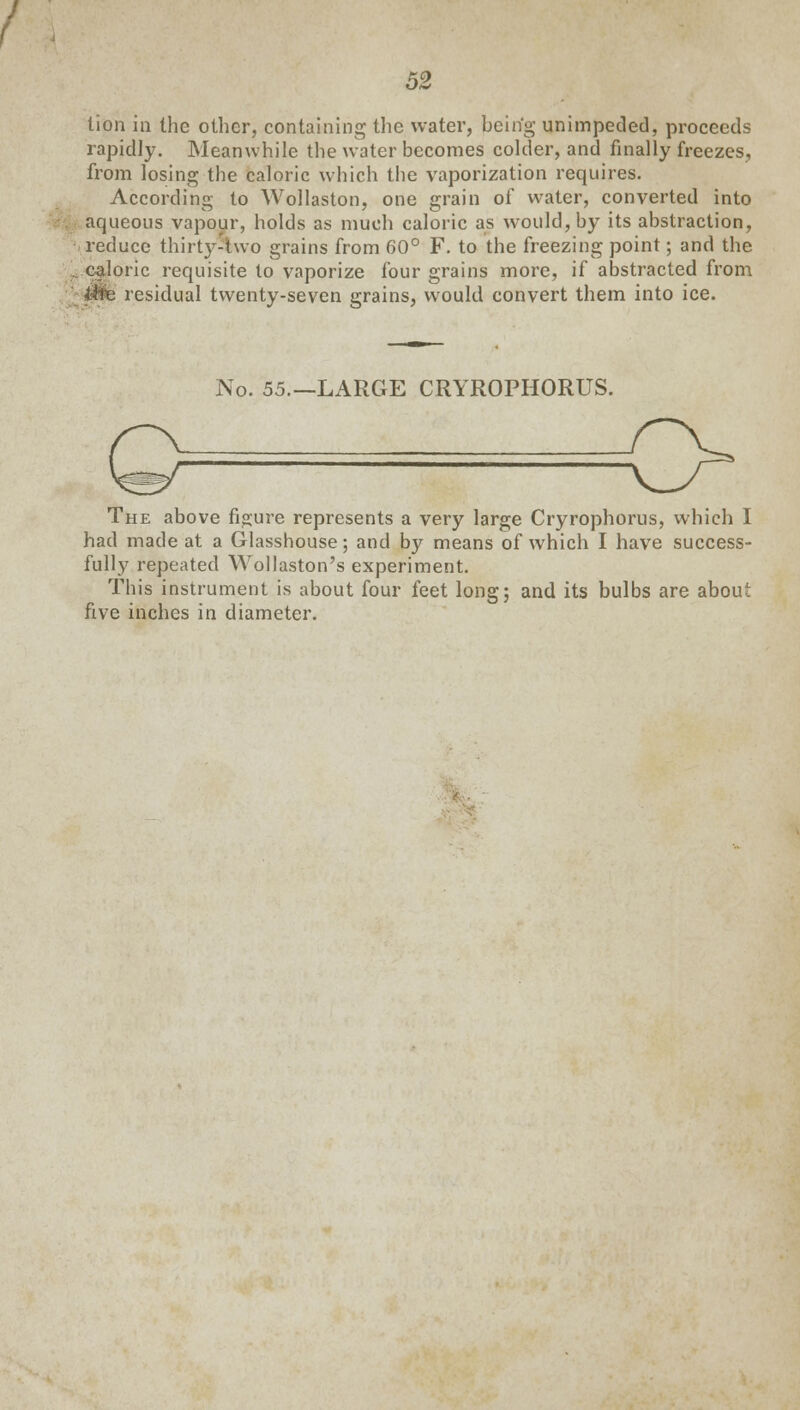 tion in the other, containing tlic water, being unimpeded, proceeds rapidly. Meanwhile the water becomes colder, and finally freezes, from losing the caloric which the vaporization requires. According to Wollaston, one grain of water, converted into aqueous vapour, holds as much caloric as would, by its abstraction, reduce thirty-two grains from 60° F. to the freezing point; and the caloric requisite to vaporize four grains more, if abstracted from Jfp residual twenty-seven grains, would convert them into ice. No. 55.—LARGE CRYROPHORUS. The above figure represents a very large Cryrophorus, which I had made at a Glasshouse; and by means of which I have success- fully repeated Wollaston's experiment. This instrument is about four feet long; and its bulbs are about five inches in diameter.