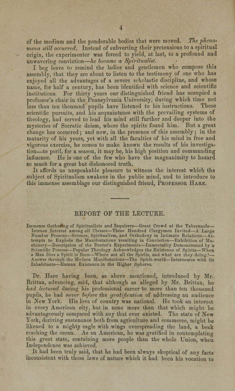 of the medium and the ponderable bodies that were moved. The pheno- mena still occurred. Instead of subverting their pretensions to a spiritual origin, the experimenter was forced to yield, at last, to a profound and unwavering conviction—he became a Spiritualist. I beg leave to remind the ladies and gentlemen who compose this assembly, that they are about to listen to the testimony of one who has enjoyed all the advantages of a severe scholastic discipline, and whose name, for half a century, has been identified with science and scientific institutions. For thirty years our distinguished friend has occupied a professor's chair in the Pennsylvania University, during which time not less than ten thousand pupils have listened to his instructions. These scientific pursuits, and his acquaintance with the prevailing systems of theology, had served to lead his mind still further and deeper into the mysteries of Socratic deism, where the spirits found him. But a great change has occurred; and now, in the presence of this assembly; in the maturity of his years, yet with all the faculties of his mind in free and vigorous exercise, he comes to make known the results of his investiga- tion—to peril, for a season, it may be, his high position and commanding influence. He is one of the few who have the magnanimity to hazard so much for a great but dishonored truth. It affords us unspeakable pleasure to witness the interest which the subject of Spiritualism awakens in the public mind, and to introduce to this immense assemblage our distinguished friend, Professor Hare. REPORT OF THE LECTURE. Immense Gathering of Spiritualists and Inquirers—Great Crowd at the Tabernacle—• Inteuse Interest among all Classes—Three Hundred Clergymen Invited—A Large Number Present—Science, Spiritualism, and Orthodoxy in Intimate Relations—At- tempts to Explode the Manifestations resulting in Conviction—Exhibition of Ma- chinery—Description of the Doctor's Experiments—Immortality Demonstrated by a Scientific Process—Popular Theology Acknowledges the Existence of Spirits—When a Man Dies a Spirit is Born—Where are all the Spirits, and what are they doing?— Answer through the Modern Manifestations—The Spirit-world—Intercourse with its Inhabitants—Human Existence in the Higher Spheres. Dr. Hare having been, as above mentioned, introduced by Mr. Brittan, advancing, said, that although as alleged by Mr. Brittan, he hod lectured during his professional career to more than ten thousand pupils, he had never before the gratification of addressing an audience in New York. His love of country was national. He took an interest in every American city, but in none more than that which might be advantageously compared with any that ever existed. The state of New York, deriving sustenance both from agriculture and commerce, might be likened to a mighty eagle with wings overspreading the land, a beak reaching the ocean. As an American, he was gratified in contemplating this great state, containing more people than the whole Union, when Independence was achieved. It had been truly said, that he had been always skeptical of any facts inconsistent with those laws of nature which it had been his vocation to